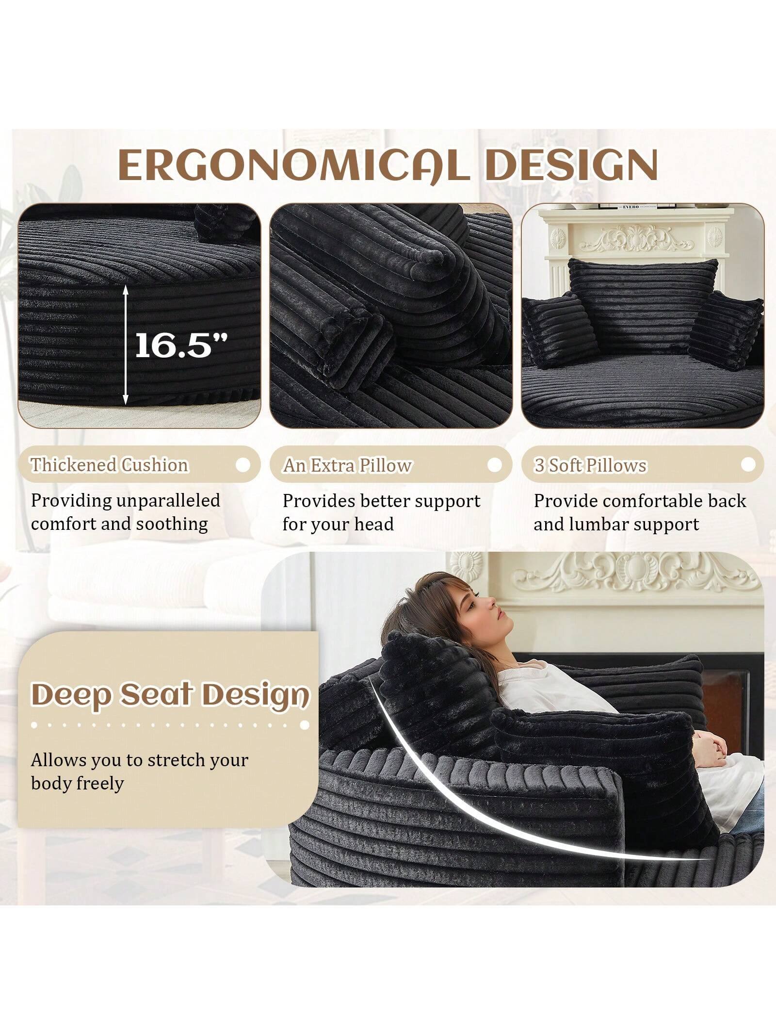 ERGONOMICAL DESIGN

16.5" Thickened Cushion  
Providing unparalleled comfort and soothing

An Extra Pillow  
Provides better support for your head

3 Soft Pillows  
Provide comfortable back and lumbar support

Deep Seat Design  
Allows you to stretch your body freely