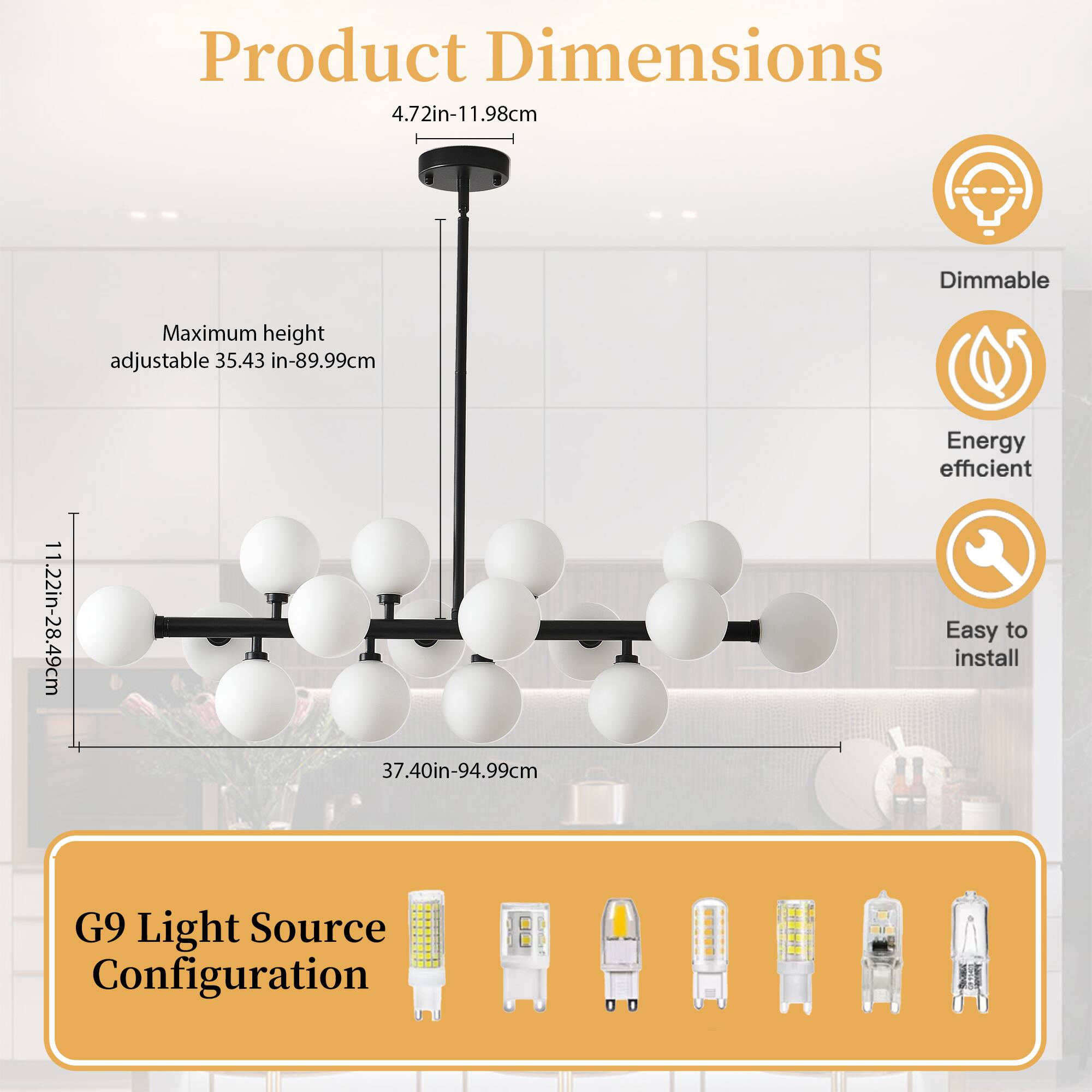 Product Dimensions  
4.72in-11.98cm  

Maximum height adjustable 35.43 in-89.99cm  

1.22in-28.49cm  

37.40in-94.99cm  

Dimmable  
Energy efficient  
Easy to install  

G9 Light Source Configuration