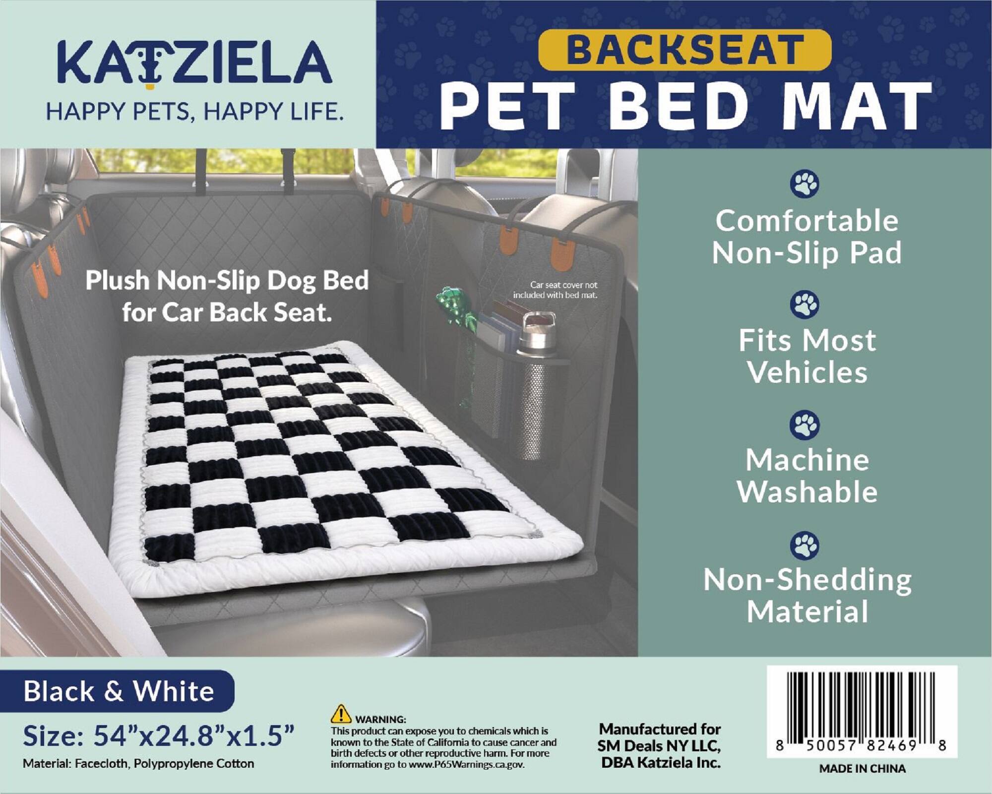 **KATZIELA**  
HAPPY PETS, HAPPY LIFE.

**BACKSEAT PET BED MAT**

Plush Non-Slip Dog Bed for Car Back Seat.

Comfortable Non-Slip Pad  
Fits Most Vehicles  
Machine Washable  
Non-Shedding Material

**Black & White**

Size: 54"x24.8"x1.5"  
Material: Facecloth, Polypropylene Cotton

**WARNING:**  
This product can expose you to chemicals which is known to the State of California to cause cancer and birth defects or other reproductive harm. For more information go to www.P6oWarnings.ca.gov.

Manufactured for SM Deals NY LLC, DBA KatzIELA Inc.

MADE IN CHINA

*Car seat cover not included with bed mat.*