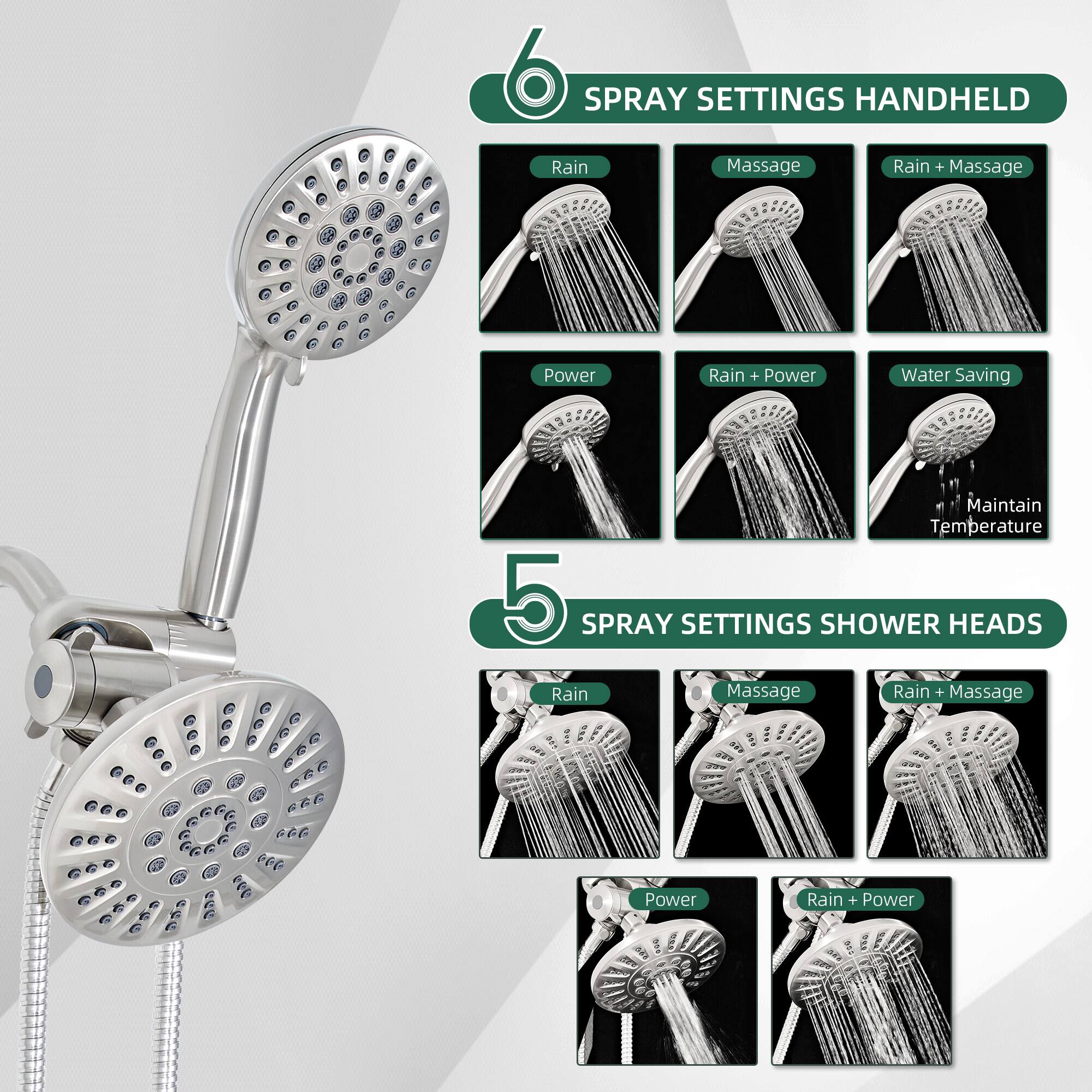 6 SPRAY SETTINGS HANDHELD  
- Rain  
- Massage  
- Rain + Massage  
- Power  
- Rain + Power  
- Water Saving  
- Maintain Temperature  

5 SPRAY SETTINGS SHOWER HEADS  
- Rain  
- Massage  
- Rain + Massage  
- Power  
- Rain + Power