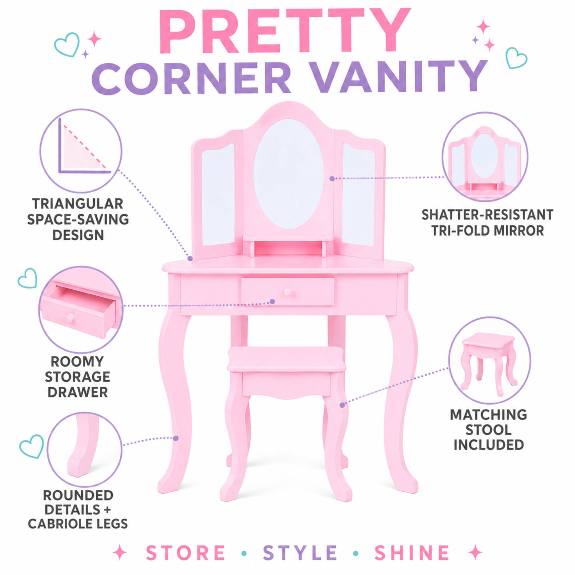 PRETTY CORNER VANITY

TRIANGULAR SPACE-SAVING DESIGN

SHATTER-RESISTANT TRI-FOLD MIRROR

ROOMY STORAGE DRAWER

MATCHING STOOL INCLUDED

ROUNDED DETAILS + CABRIOLE LEGS

STORE · STYLE · SHINE