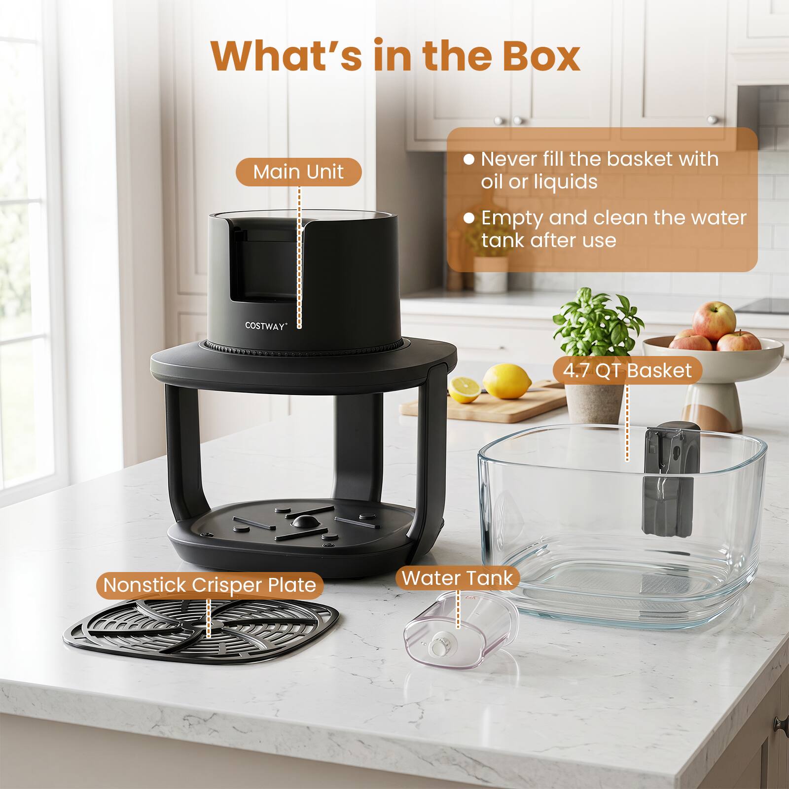 What's in the Box

Main Unit

Never fill the basket with oil or liquids

Empty and clean the water tank after use

4.7 QT Basket

Nonstick Crisper Plate

Water Tank