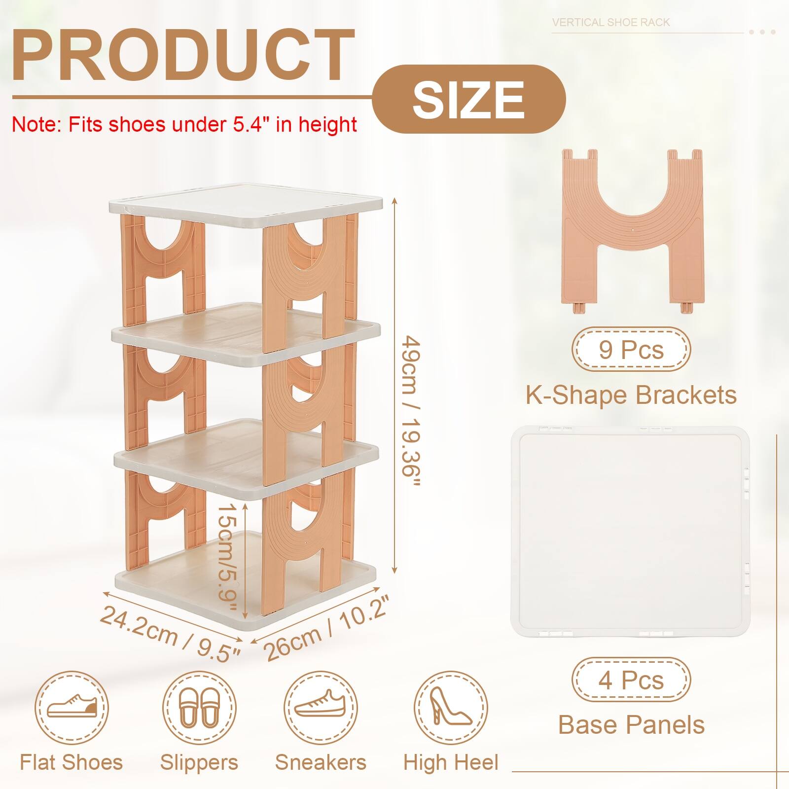 VERTICAL SHOE RACK

PRODUCT SIZE

Note: Fits shoes under 5.4" in height

- 9 Pcs
- M H H 9
- M M 15cm/5.9"
- HNP 49cm / 19.36" / K-Shape Brackets
- 24.2cm / 9.5"
- 26cm / 10.2"
- 4 Pcs Base Panels

Flat Shoes Slippers Sneakers High Heel