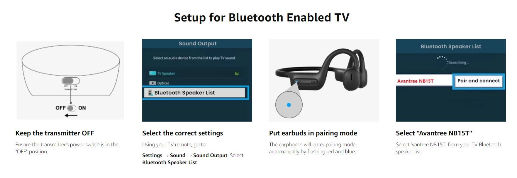 **Setup for Bluetooth Enabled TV**

1. **Keep the transmitter OFF**
   - Ensure the transmitter's power switch is in the "OFF" position.

2. **Select the correct settings**
   - Using your TV remote, go to:
     - Settings → Sound → Sound Output → Select Bluetooth Speaker List.

3. **Put earbuds in pairing mode**
   - The earphones will enter pairing mode automatically by flashing red and blue.

4. **Select "Avantree NB15T"**
   - Select "Avantree NB15T" from your TV Bluetooth speaker list.

**Bluetooth Speaker List**
- Searching...
- Avantree NB15T
- Pair and connect