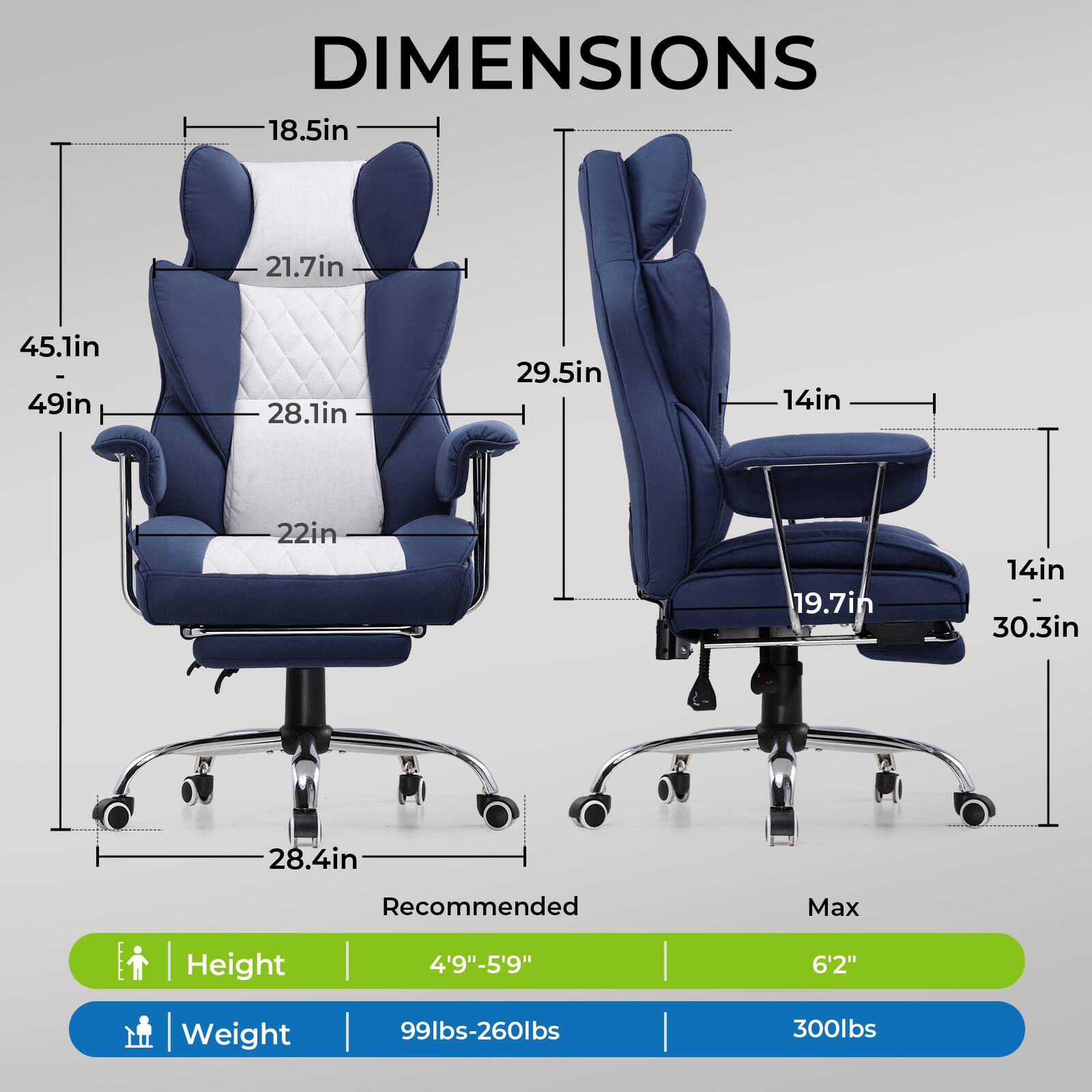 DIMENSIONS

- 18.5in
- 21.7in
- 45.1in
- 49in
- 28.1in
- 29.5in
- 14in
- 22in
- 19.7in
- 14in
- 30.3in
- 28.4in

Recommended Max Height | Weight

- Height: 4'9"-5'9" | 6'2"
- Weight: 99lbs-260lbs | 300lbs