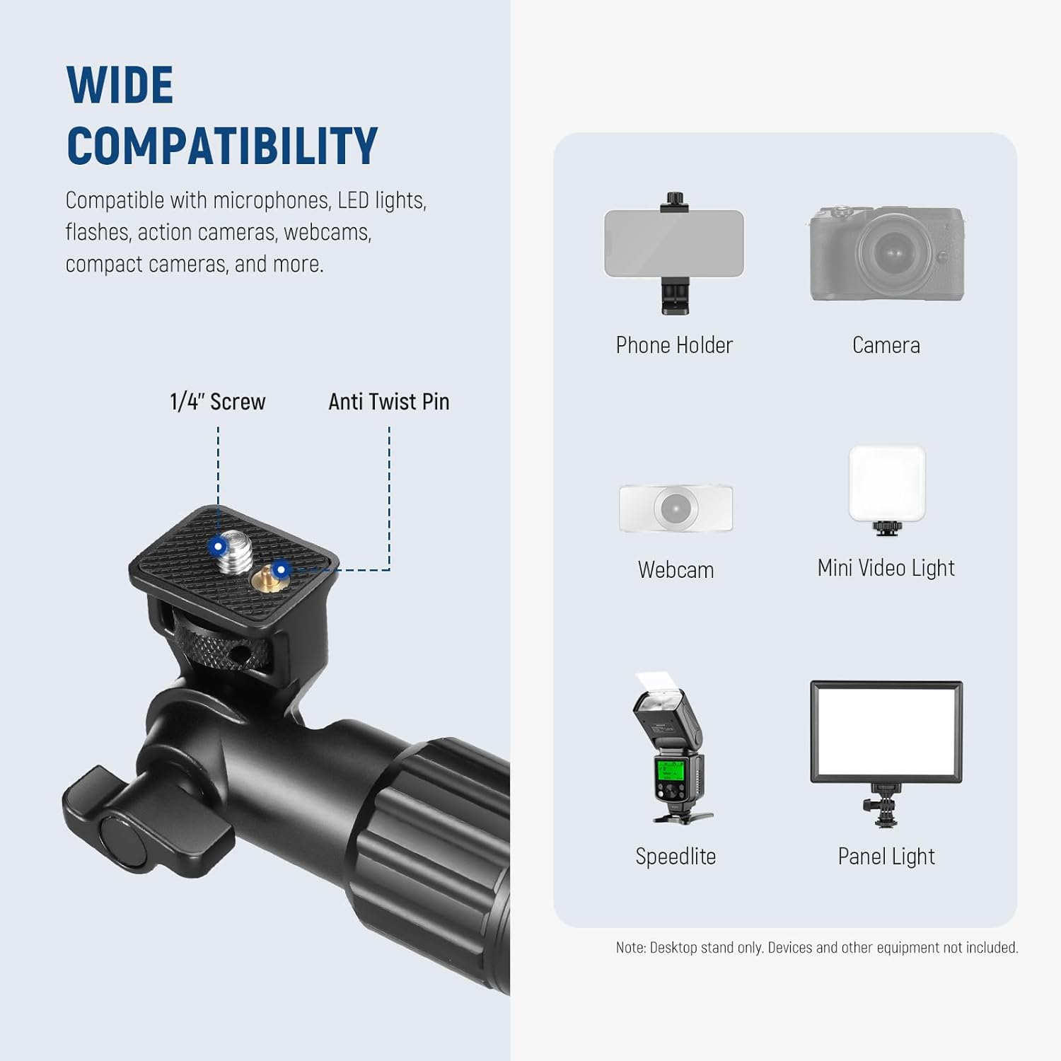 WIDE COMPATIBILITY  
Compatible with microphones, LED lights, flashes, action cameras, webcams, compact cameras, and more.  

1/4" Screw  
Anti Twist Pin  

Phone Holder  
Camera  
Webcam  
Mini Video Light  
Speedlite  
Panel Light  

Note: Desktop stand only. Devices and other equipment not included.