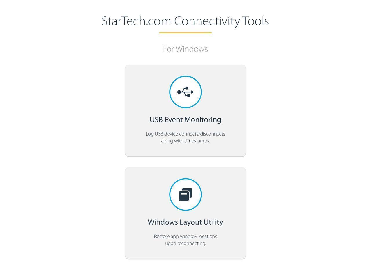 StarTech.com Connectivity Tools For Windows

USB Event Monitoring
Log USB device connects/disconnects along with timestamps.

Windows Layout Utility
Restore app window locations upon reconnecting.