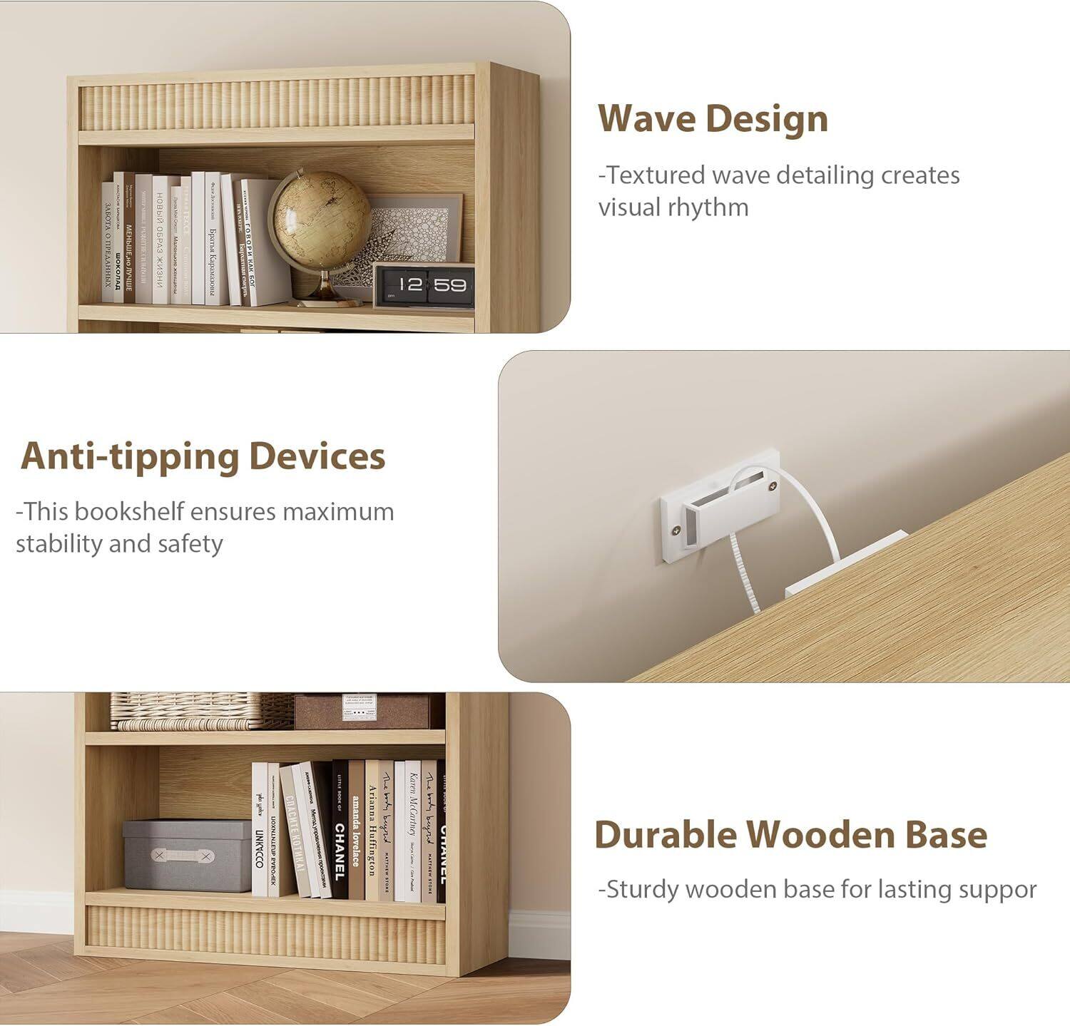Wave Design  
- Textured wave detailing creates visual rhythm  

Anti-tipping Devices  
- This bookshelf ensures maximum stability and safety  

Durable Wooden Base  
- Sturdy wooden base for lasting support