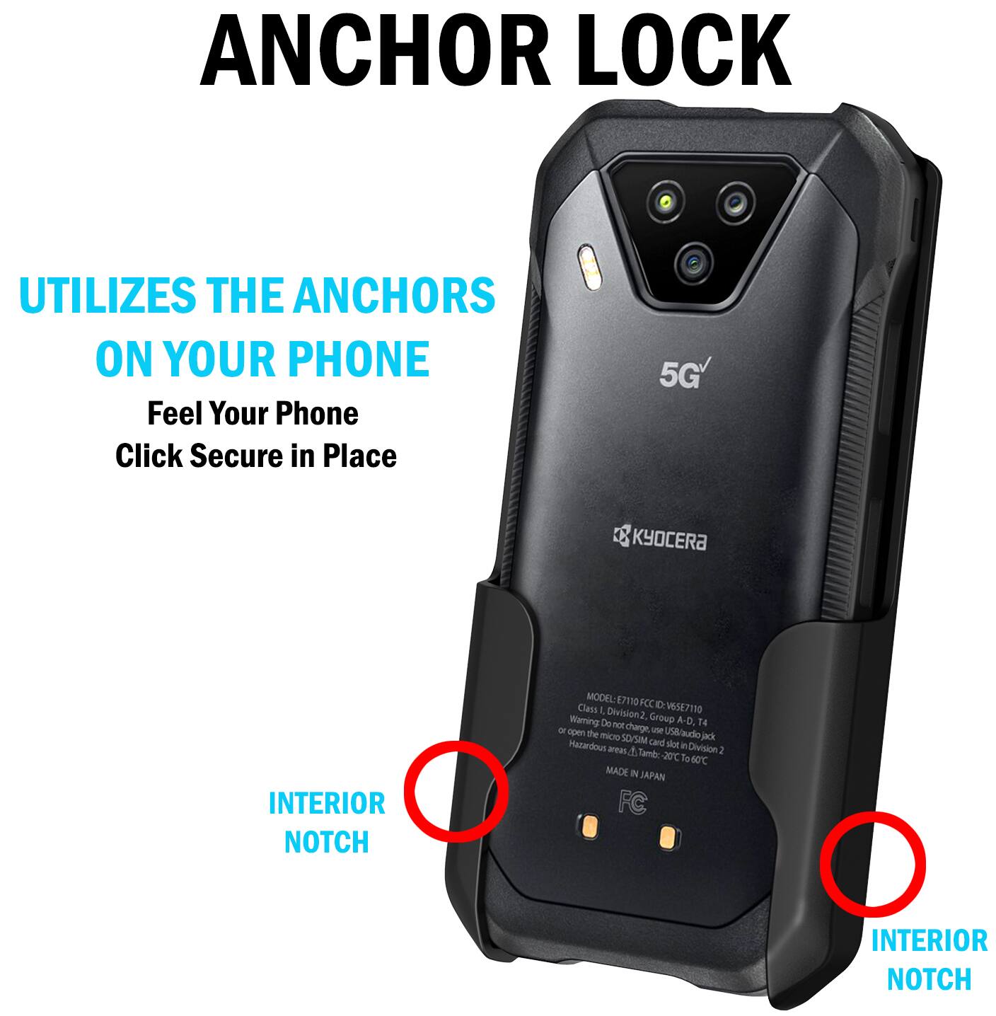 ANCHOR LOCK  
UTILIZES THE ANCHORS ON YOUR PHONE  
Feel Your Phone Click Secure in Place  

5G  
KYOCERA  

INTERIOR NOTCH  
MODEL: E7110  
FCC ID: V65E7110  
Warning Division 2, Group A-D, Do not charge, use USB/audio micro SD/SIM card jack Hazardous area 1, Tamb: 20°C to 60°C  
MADE IN JAPAN  
FC  

INTERIOR NOTCH