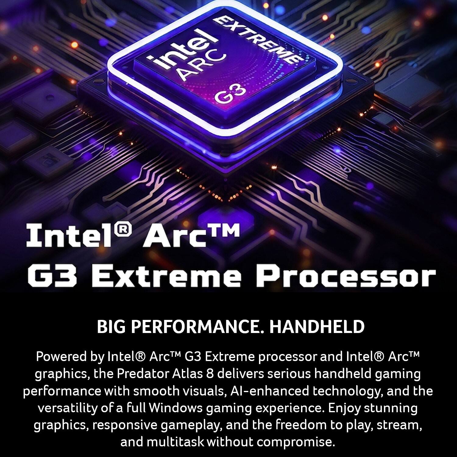 Intel® Arc™ G3 Extreme Processor

BIG PERFORMANCE. HANDHELD

Powered by Intel® Arc™ G3 Extreme processor and Intel® Arc™ graphics, the Predator Atlas 8 delivers serious handheld gaming performance with smooth visuals, AI-enhanced technology, and the versatility of a full Windows gaming experience. Enjoy stunning graphics, responsive gameplay, and the freedom to play, stream, and multitask without compromise.