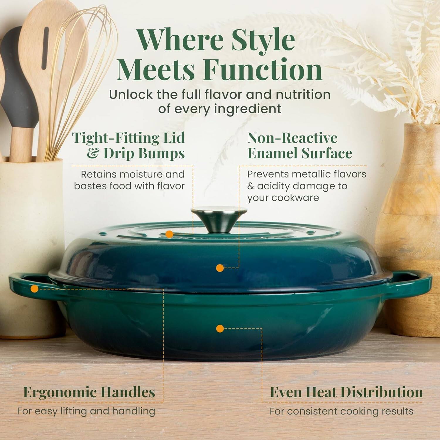 Where Style Meets Function  
Unlock the full flavor and nutrition of every ingredient  

- Tight-Fitting Lid & Drip Bumps  
  Retains moisture and bastes food with flavor  

- Non-Reactive Enamel Surface  
  Prevents metallic flavors & acidity damage to your cookware  

- Ergonomic Handles  
  For easy lifting and handling  

- Even Heat Distribution  
  For consistent cooking results