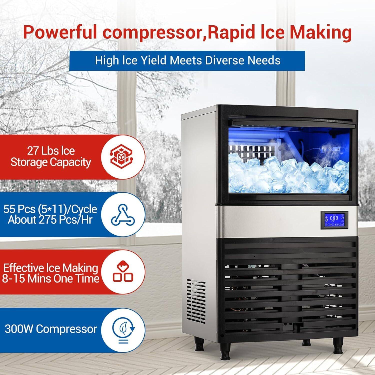 Powerful compressor, Rapid Ice Making  
High Ice Yield Meets Diverse Needs  

27 Lbs Ice Storage Capacity  
55 Pcs (5*11)/Cycle About 275 Pcs/Hr  

Effective Ice Making 8-15 Mins One Time  

300W Compressor