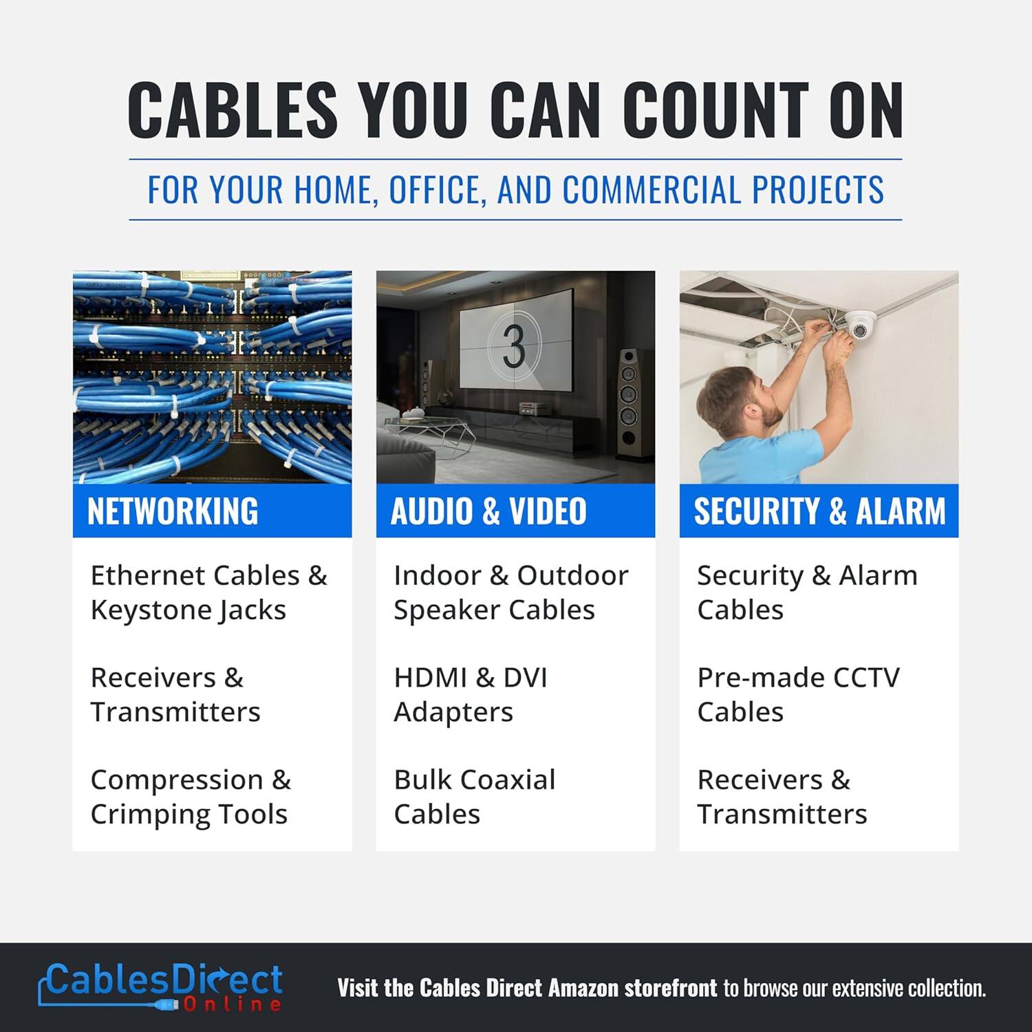CABLES YOU CAN COUNT ON  
FOR YOUR HOME, OFFICE, AND COMMERCIAL PROJECTS  

NETWORKING  
- Ethernet Cables & Keystone Jacks  
- Receivers & Transmitters  
- Compression & Crimping Tools  

AUDIO & VIDEO  
- Indoor & Outdoor Speaker Cables  
- HDMI & DVI Adapters  
- Bulk Coaxial Cables  

SECURITY & ALARM  
- Security & Alarm Cables  
- Pre-made CCTV Cables  
- Receivers & Transmitters  

Visit the Cables Direct Amazon storefront to browse our extensive collection.  
CablesDirect Online
