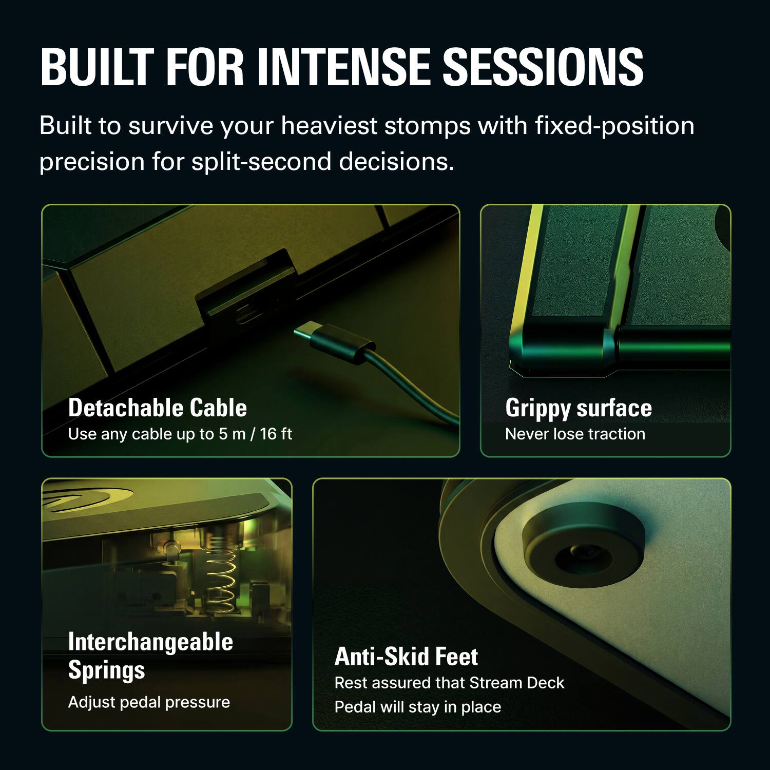 BUILT FOR INTENSE SESSIONS

Built to survive your heaviest stomps with fixed-position precision for split-second decisions.

- Detachable Cable
  - Use any cable up to 5 m / 16 ft

- Grippy surface
  - Never lose traction

- Interchangeable Springs
  - Adjust pedal pressure

- Anti-Skid Feet
  - Rest assured that Stream Deck Pedal will stay in place