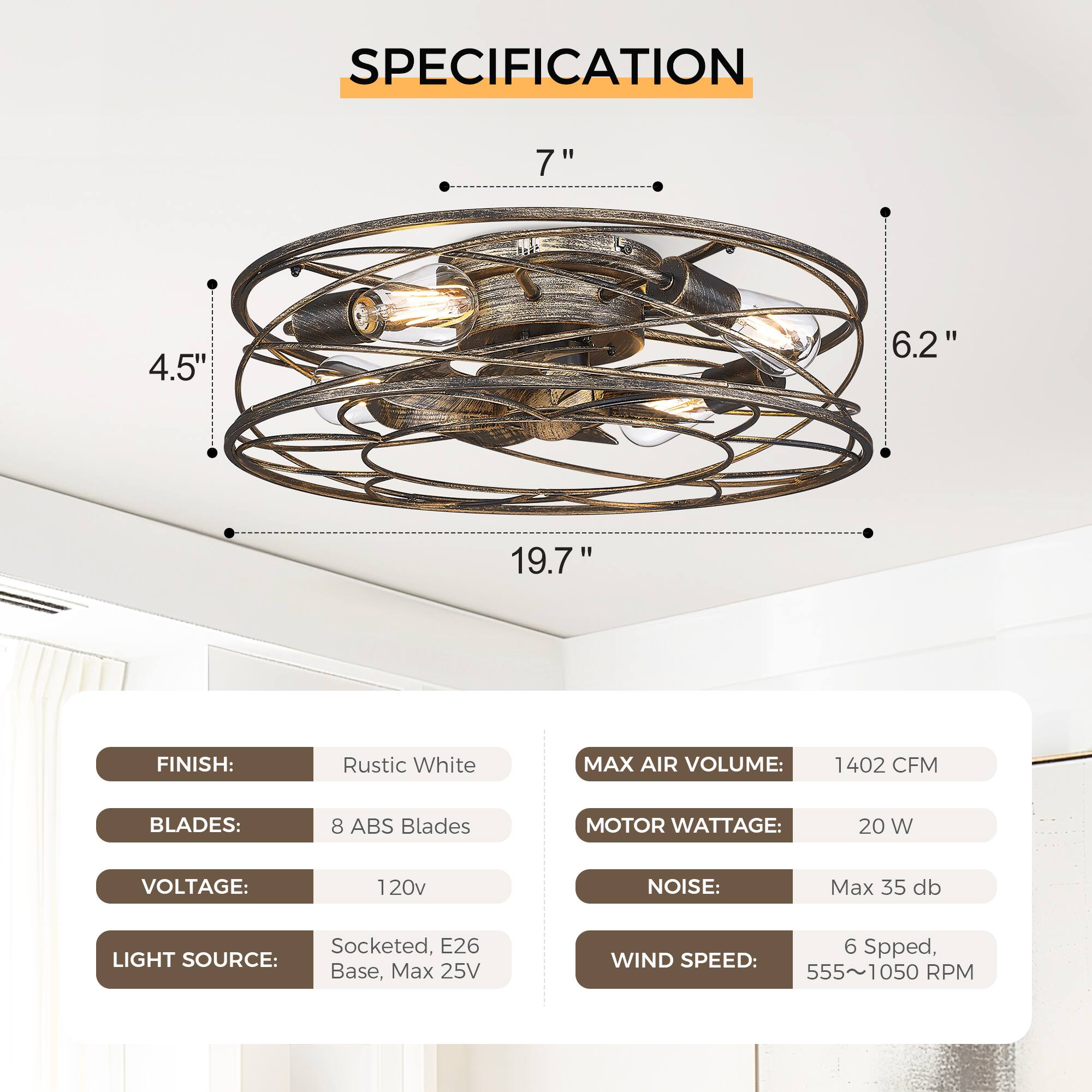 **SPECIFICATION**

- **FINISH:** Rustic White
- **BLADES:** 8 ABS Blades
- **VOLTAGE:** 120v
- **LIGHT SOURCE:** Socketed, E26 Base, Max 25V
- **MAX AIR VOLUME:** 1402 CFM
- **MOTOR WATTAGE:** 20 W
- **NOISE:** Max 35 db
- **WIND SPEED:** 6 Speed, 555~1050 RPM

**Dimensions:**
- Diameter: 19.7"
- Height: 7"
- Width: 6.2"
- Depth: 4.5"