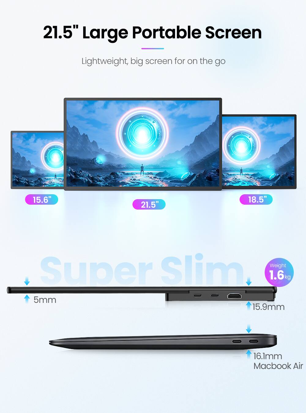 21.5" Large Portable Screen  
Lightweight, big screen for on the go  

15.6"  
21.5"  
18.5"  

Super Slim  
5mm  
15.9mm  
16.1mm  

Weight: 1.6kg  

Macbook Air