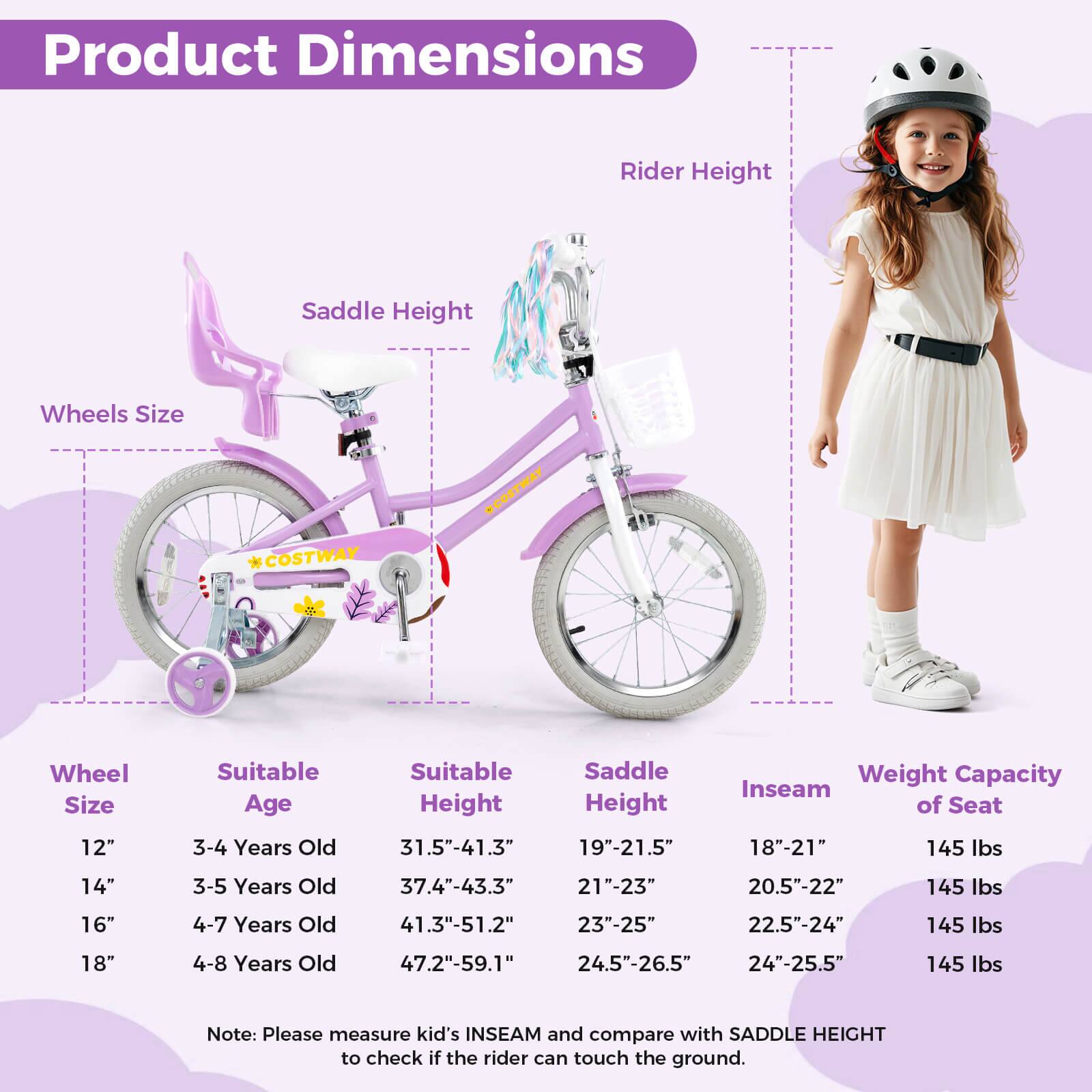 Product Dimensions

Wheel Size | Suitable Age | Suitable Height | Saddle Height | Inseam of Seat | Weight Capacity  
--- | --- | --- | --- | --- | ---  
12" | 3-4 Years Old | 31.5"-41.3" | 19"-21.5" | 18"-21" | 145 lbs  
14" | 3-5 Years Old | 37.4"-43.3" | 21"-23" | 20.5"-22" | 145 lbs  
16" | 4-7 Years Old | 41.3"-51.2" | 23"-25" | 22.5"-24" | 145 lbs  
18" | 4-8 Years Old | 47.2"-59.1" | 24.5"-26.5" | 24"-25.5" | 145 lbs  

Note: Please measure kid's INSEAM and compare with SADDLE HEIGHT to check if the rider can touch the ground.