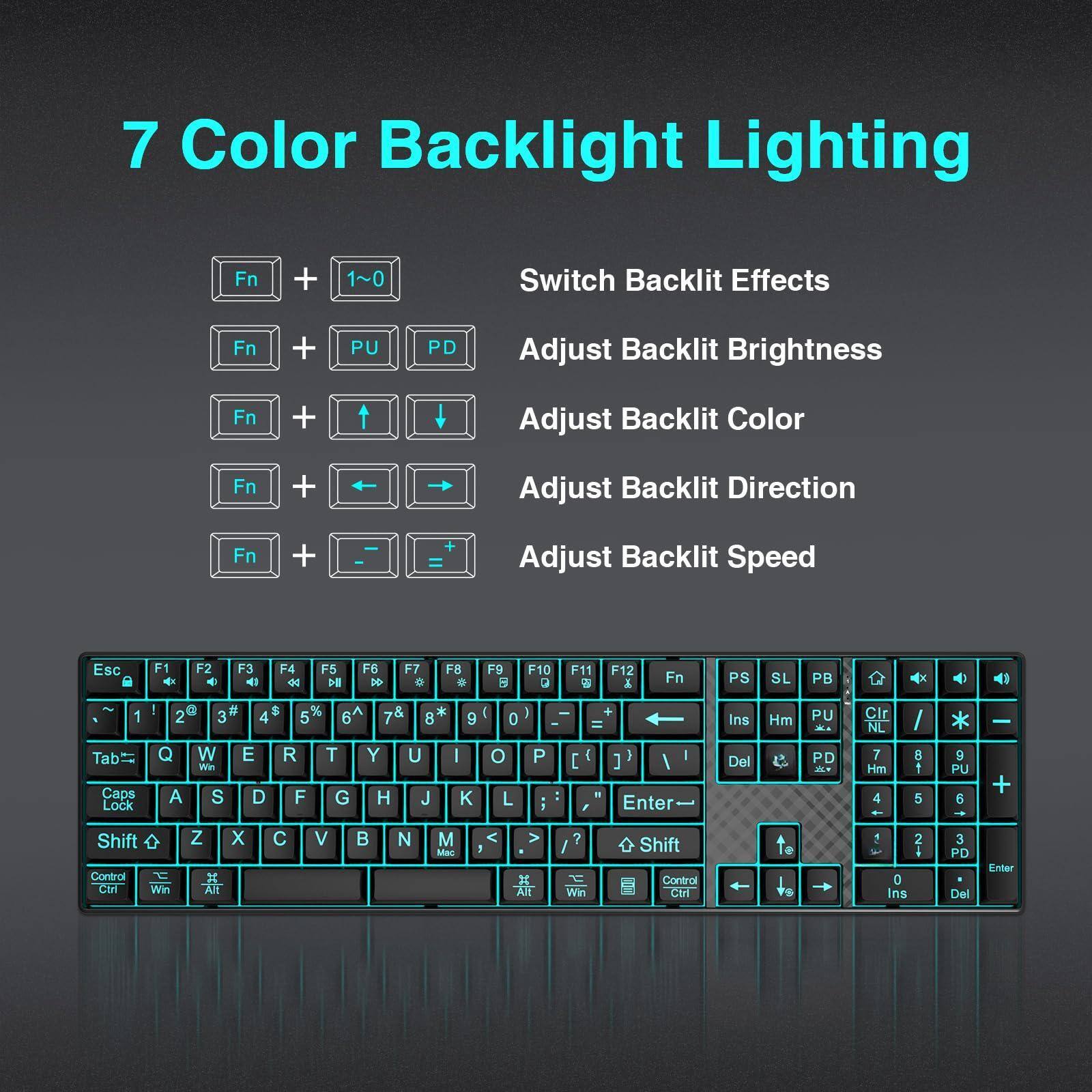 7 Color Backlight Lighting

- Fn + 1~0: Switch Backlit Effects
- Fn + PU PD: Adjust Backlit Brightness
- Fn + ↑/↓: Adjust Backlit Color
- Fn + ←/→: Adjust Backlit Direction
- Fn + +/=: Adjust Backlit Speed

Esc F1 F2 F3 F4 F5 F6 F7 F8 F9 F10 F11 F12

Tab Caps Lock ! 1 2 3 4 5 6 Q W E R T Y U I O P

A S D F G H J K L ; '

Z X C V B N M , . /

Shift Control Win Alt

PS SL PB

Ins Hm PU PD

7 8 9 4 5 6 1 2 3 0

Control Ctrl

Enter Del