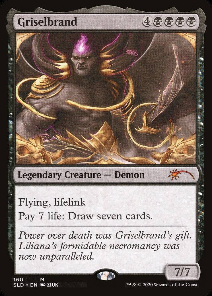 Griselbrand  
4  
Legendary Creature — Demon  
Flying, lifelink  
Pay 7 life: Draw seven cards.  
Power over death was Griselbrand's gift. Liliana's formidable necromancy was now unparalleled.  
7/7  
160  
M  
SLD • EN • ZIUK  
TM & © 2020 Wizards of the Coast