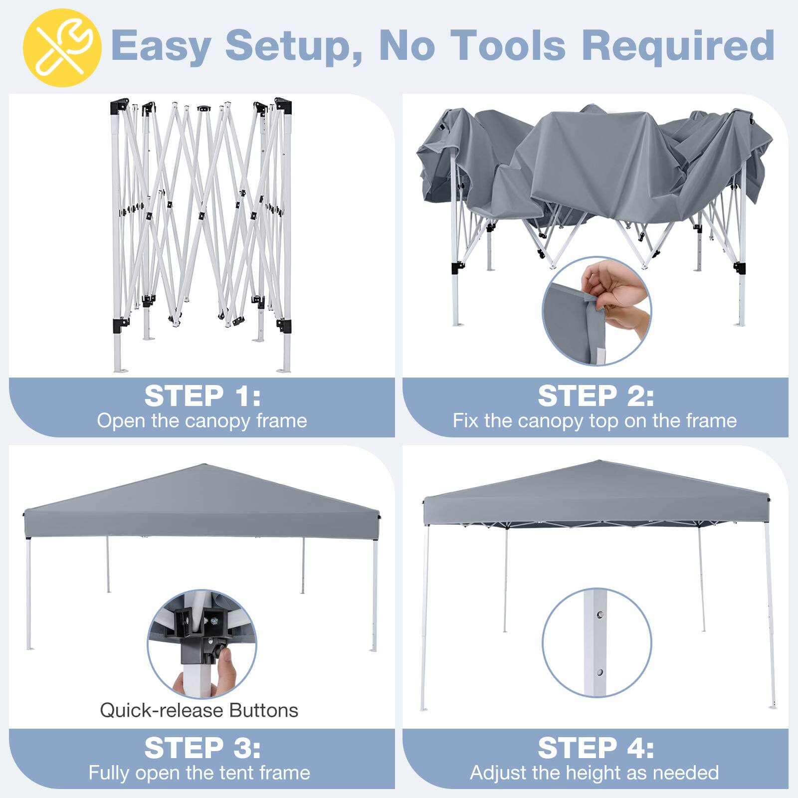 Easy Setup, No Tools Required

STEP 1: Open the canopy frame

STEP 2: Fix the canopy top on the frame

Quick-release Buttons

STEP 3: Fully open the tent frame

STEP 4: Adjust the height as needed