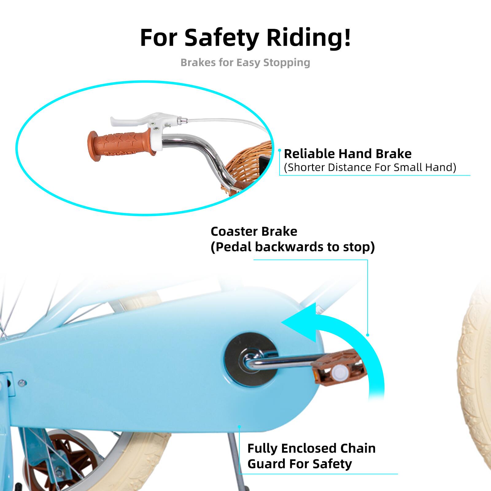 For Safety Riding!  
Brakes for Easy Stopping  
Reliable Hand Brake (Shorter Distance For Small Hand)  
Coaster Brake (Pedal backwards to stop)  
Fully Enclosed Chain Guard For Safety