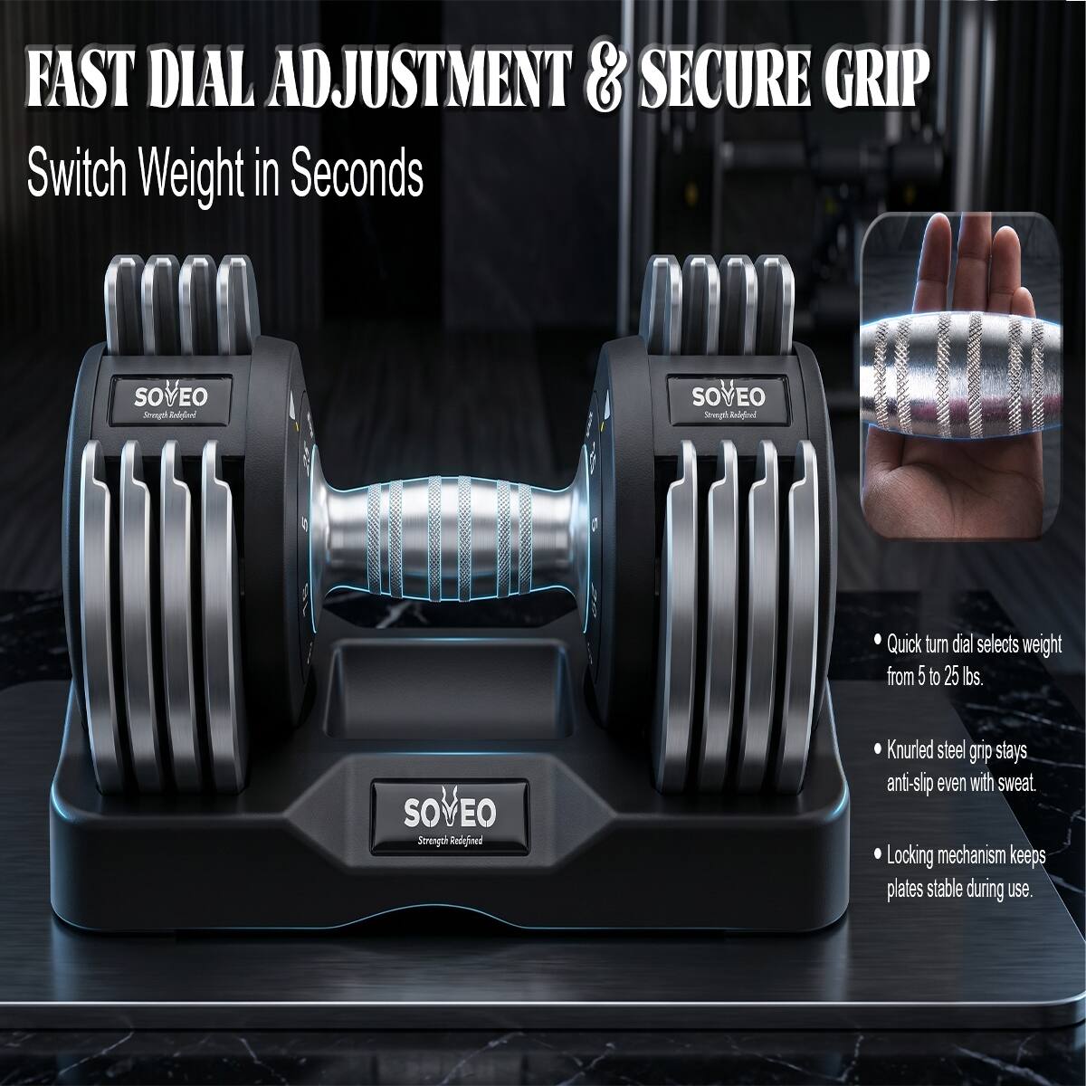 FAST DIAL ADJUSTMENT & SECURE GRIP  
Switch Weight in Seconds  

SOVEO  
Strength Redefined  

Quick turn dial selects weight from 5 to 25 lbs.  
Knurled steel grip stays anti-slip even with sweat  
Locking mechanism keeps plates stable during use