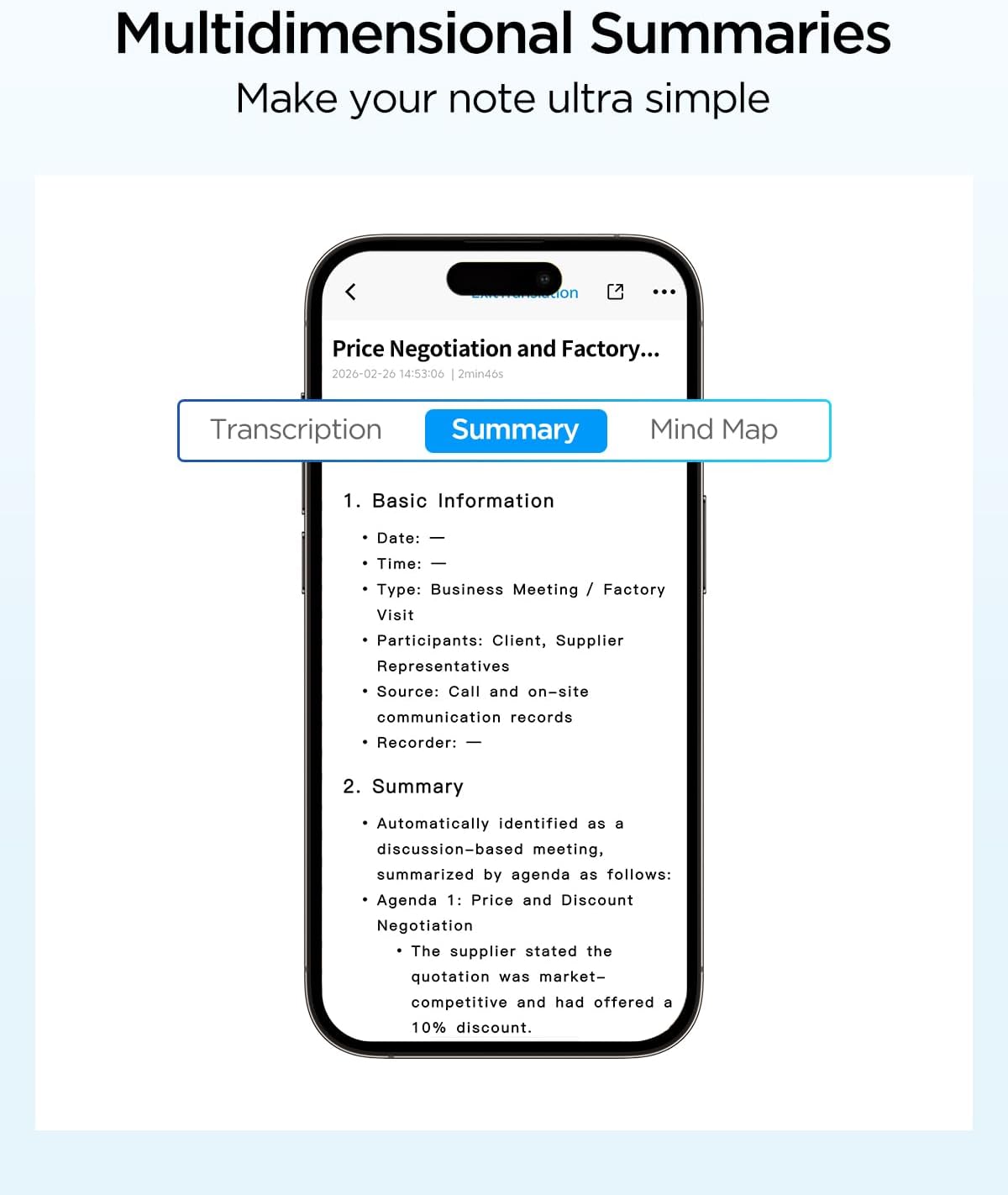 Multidimensional Summaries  
Make your note ultra simple

Price Negotiation and Factory...  
2026-02-26 14:53:06 2min46s

Transcription Summary  
Mind Map

1. Basic Information  
- Date:  
- Time:  
- Type: Business Meeting / Factory Visit  
- Participants: Client, Supplier Representatives  
- Source: Call and on-site communication records  
- Recorder:  

2. Summary  
- Automatically identified as a discussion-based meeting, summarized by agenda as follows:  
  - Agenda 1: Price and Discount Negotiation  
    - The supplier stated the quotation was market-competitive and had offered a 10% discount.