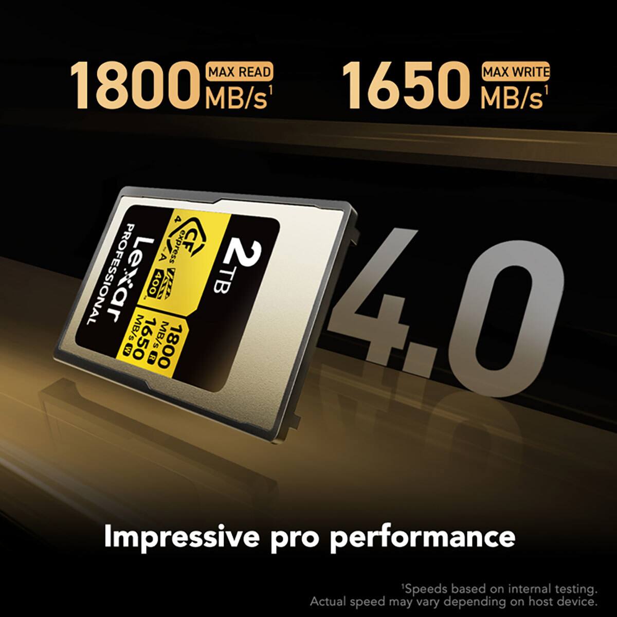 MAX READ 1800 MB/s  
MAX WRITE 1650 MB/s  
4.0 G MB/s  
Lexar Professional 400x CFexpress Type B 2TB  
Impressive pro performance  

Speeds based on internal testing. Actual speed may vary depending on host device.