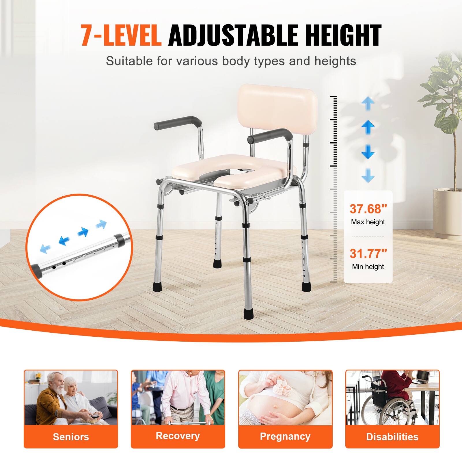 7-LEVEL ADJUSTABLE HEIGHT Suitable for various body types and heights

37.68" Max height
31.77" Min height

Seniors
Recovery
Pregnancy
Disabilities