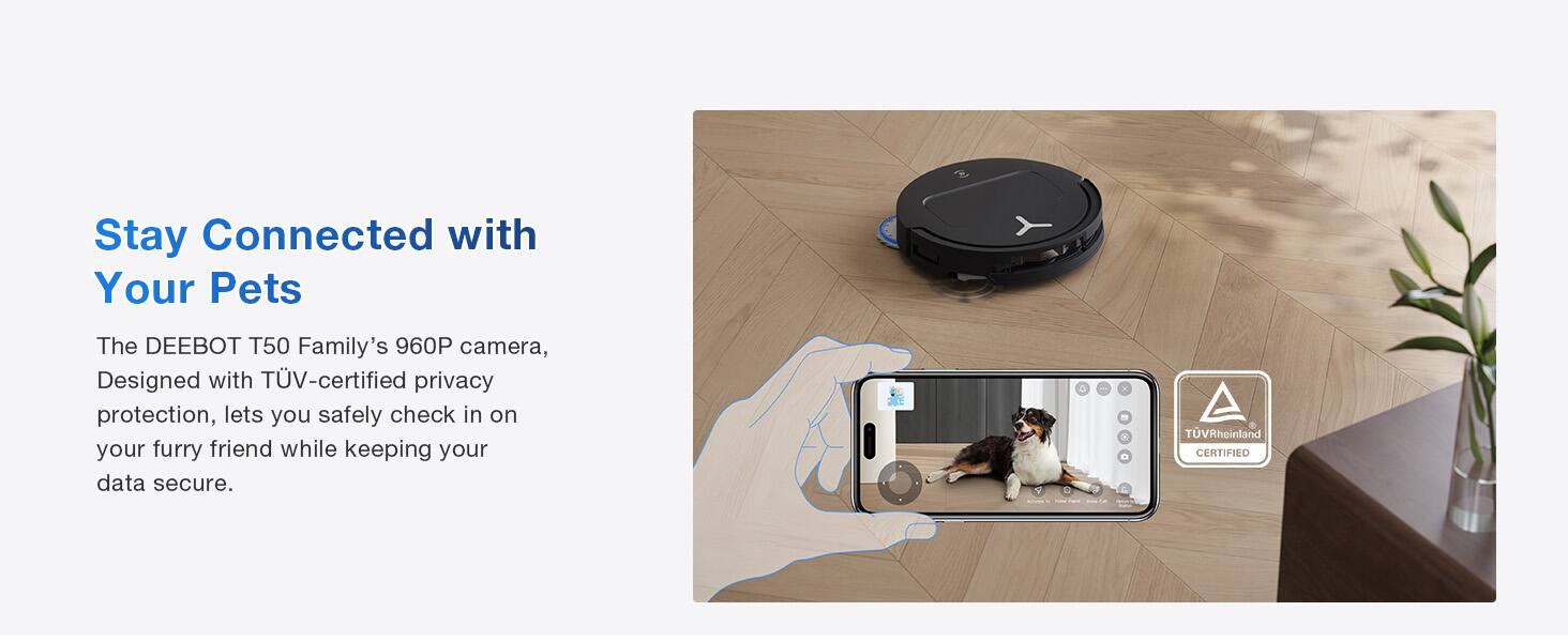 Stay Connected with Your Pets

The DEEBOT T50 Family's 960P camera, Designed with TÜV-certified privacy protection, lets you safely check in on your furry friend while keeping your data secure.

TÜVRheinland CERTIFIED