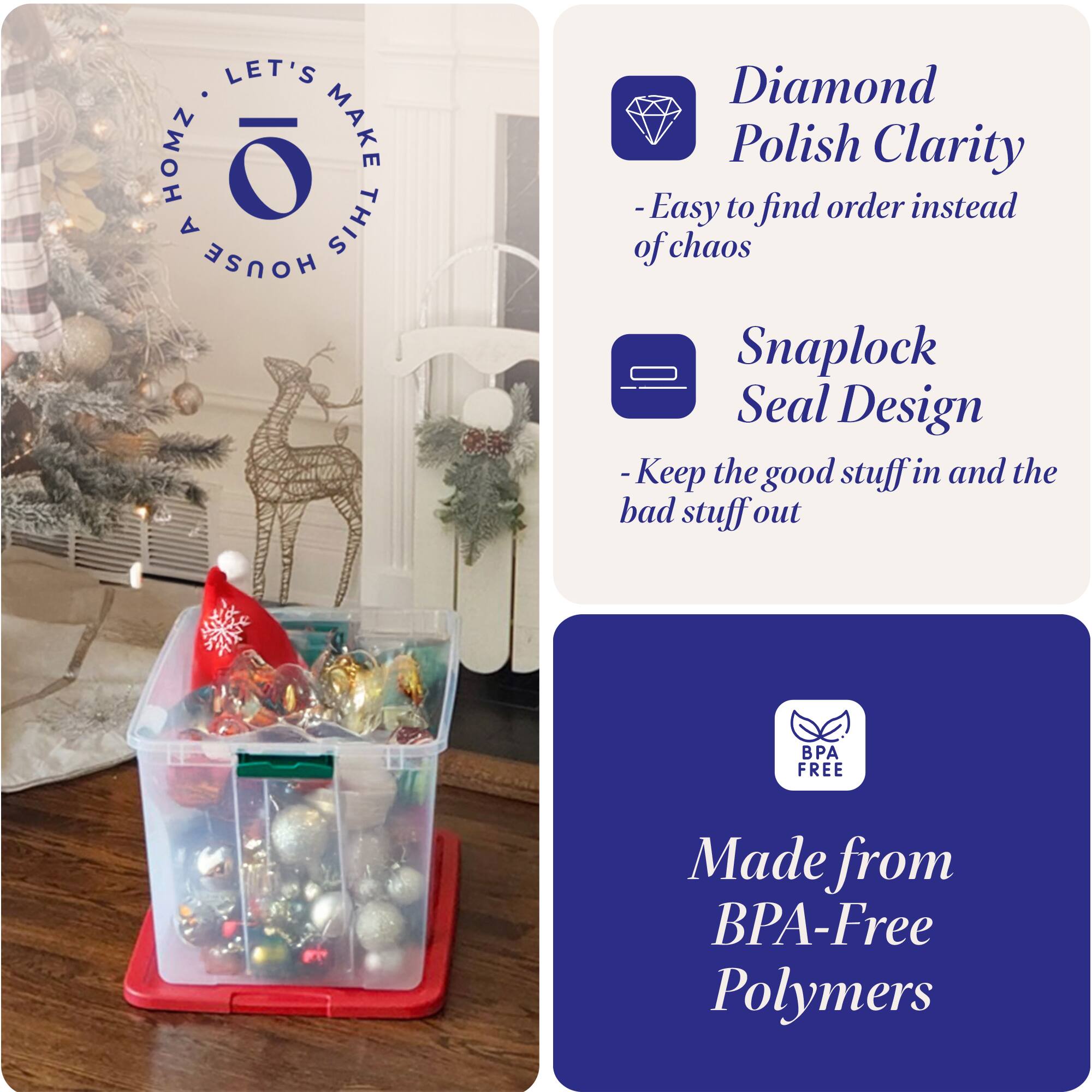 LET'S MAKE THIS HOUSE HOMZ

- Diamond Polish Clarity
  - Easy to find order instead of chaos

- Snaplock Seal Design
  - Keep the good stuff in and the bad stuff out

- Made from BPA-Free Polymers