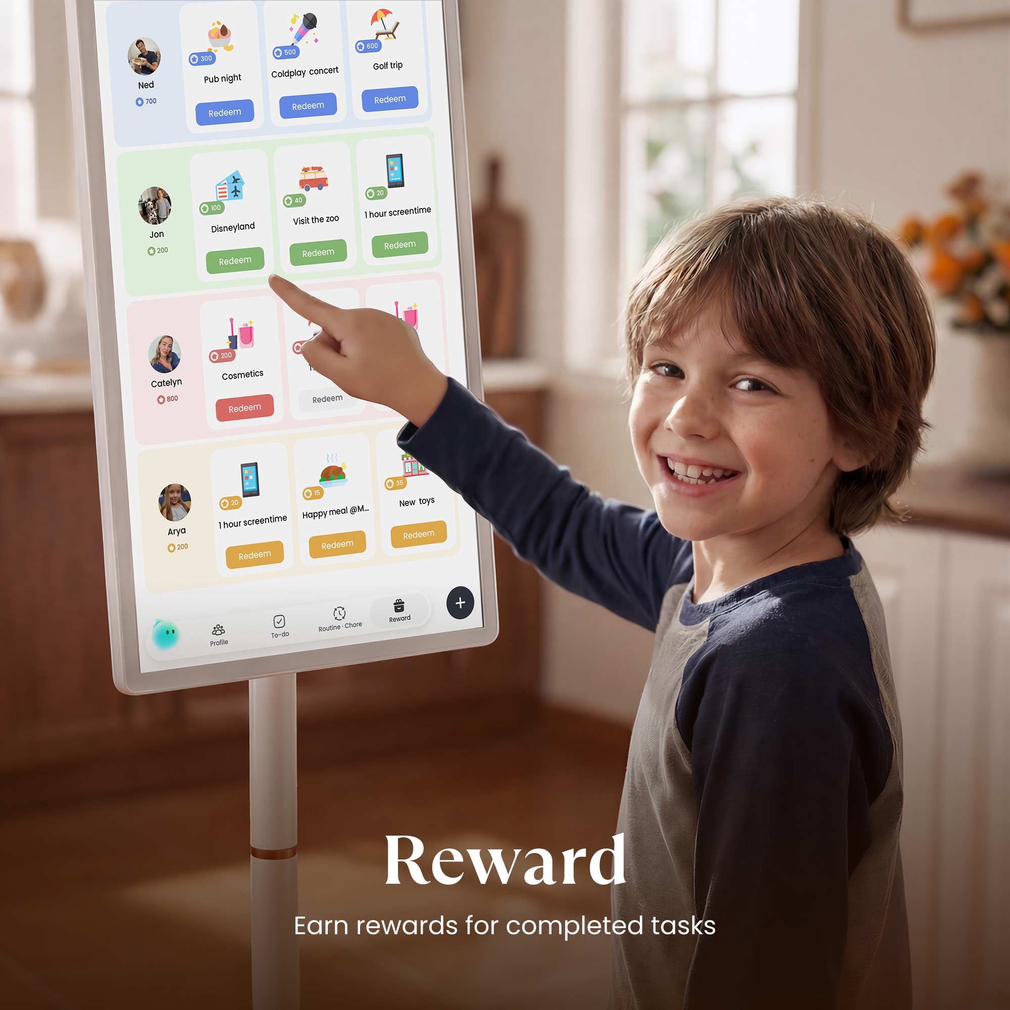 Ned - 300  
Pub night Redeem  
Coldplay concert Redeem  
Golf trip Redeem  

Jon - 200  
Disneyland Redeem  
Visit the zoo Redeem  
1 hour screentime Redeem  

Caitlyn - 200  
Cosmetics Redeem  

Arya - 200  
1 hour screentime Redeem  
Happy meal @M. Redeem  
New toys Redeem  

Reward  
Earn rewards for completed tasks