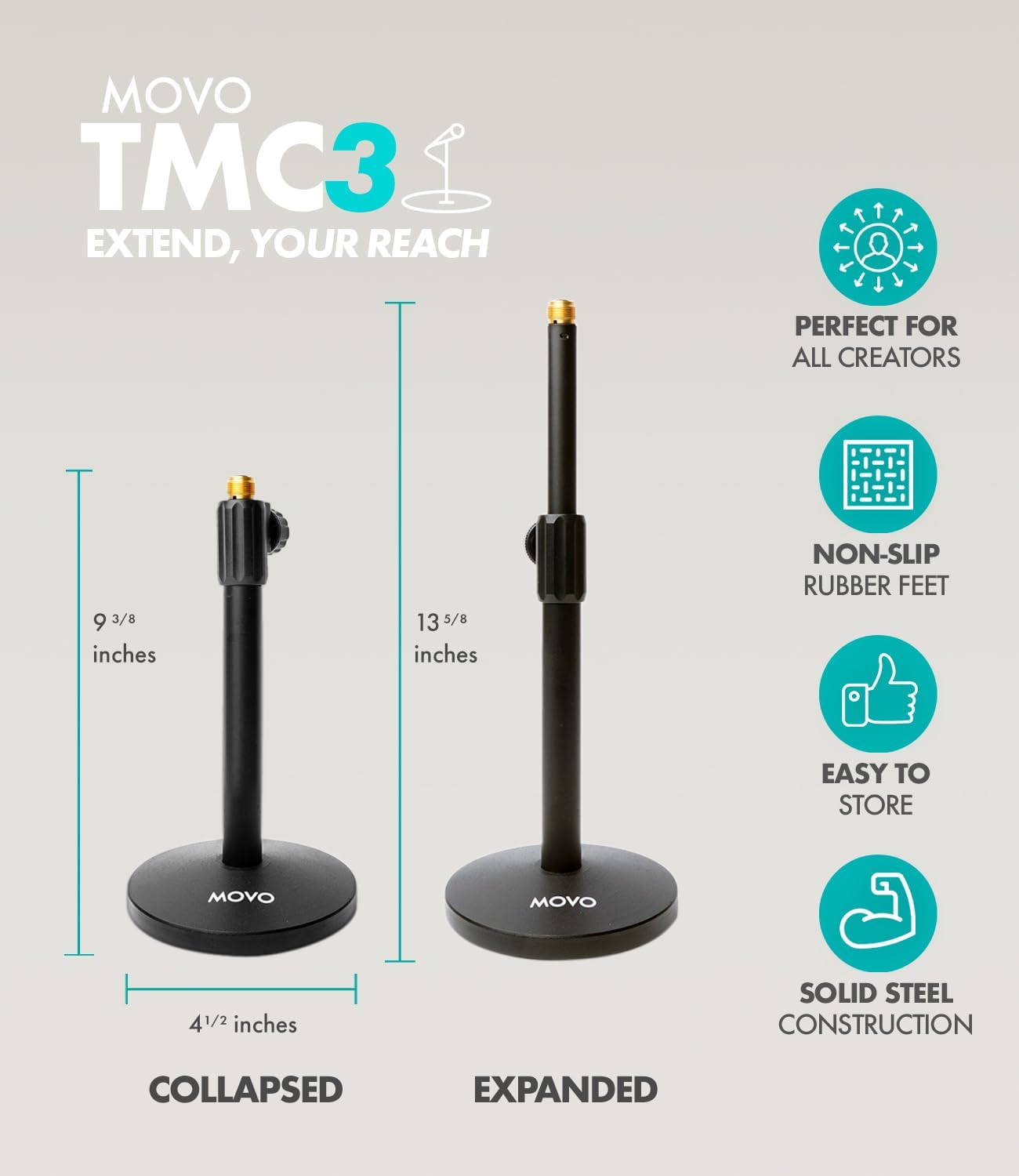 MOVO TMC3  
EXTEND, YOUR REACH  
PERFECT FOR ALL CREATORS  

9 3/8 inches  
13 5/8 inches  

NON-SLIP RUBBER FEET  
EASY TO STORE  

4 1/2 inches  
SOLID STEEL CONSTRUCTION  

COLLAPSED  
EXPANDED