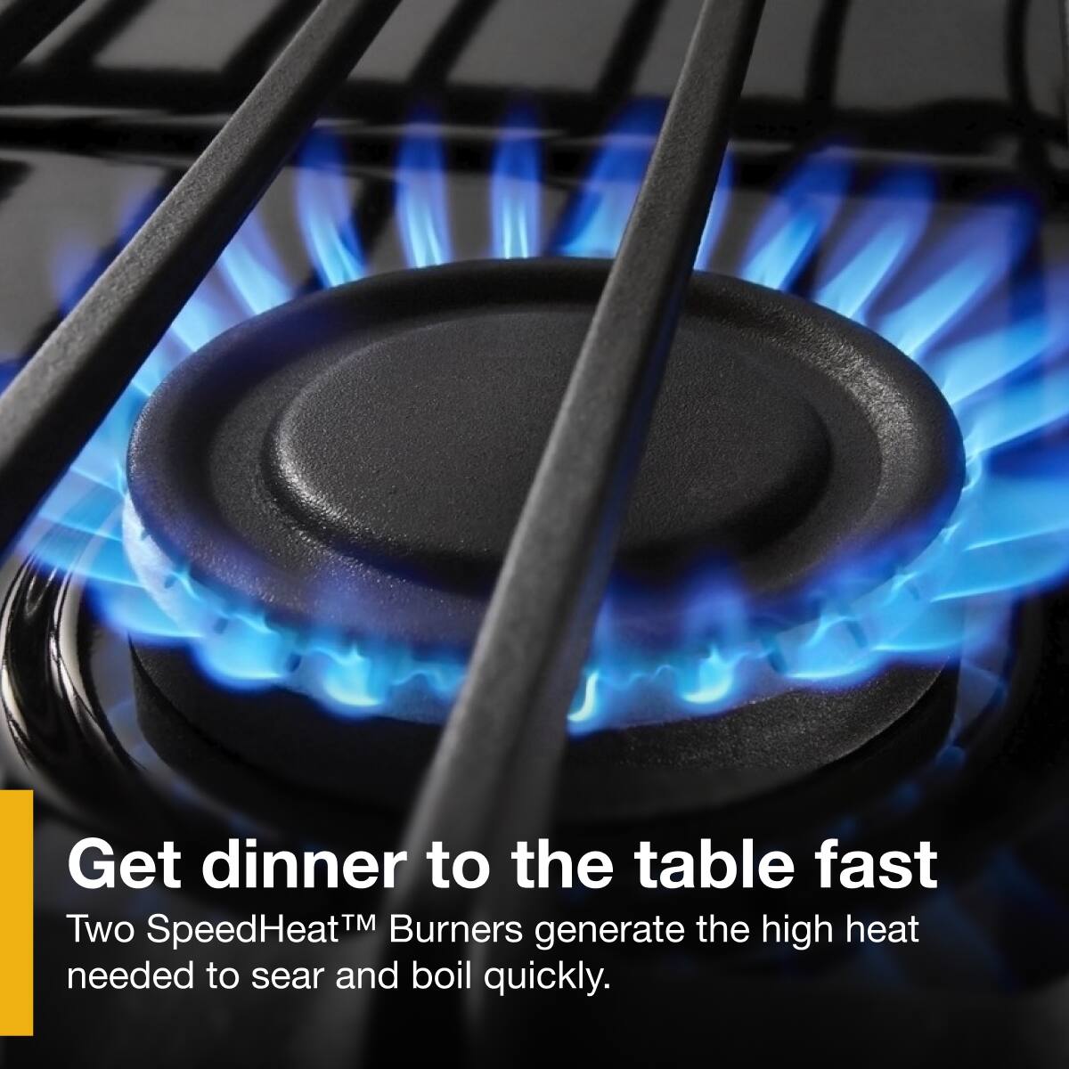 Get dinner to the table fast

Two SpeedHeat™ Burners generate the high heat needed to sear and boil quickly.