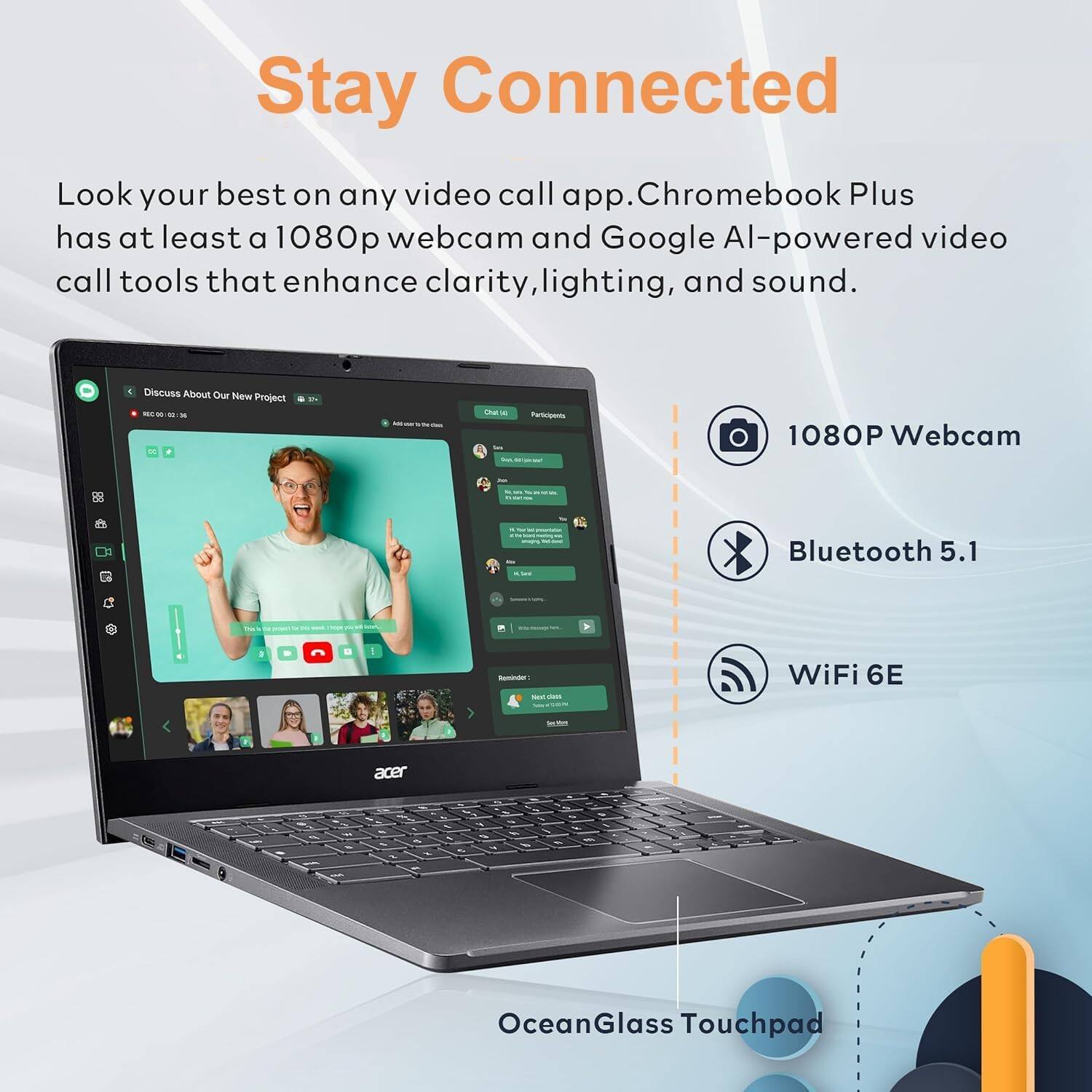 Stay Connected

Look your best on any video call app. Chromebook Plus has at least a 1080p webcam and Google AI-powered video call tools that enhance clarity, lighting, and sound.

- 1080P Webcam
- Bluetooth 5.1
- WiFi 6E
- OceanGlass Touchpad