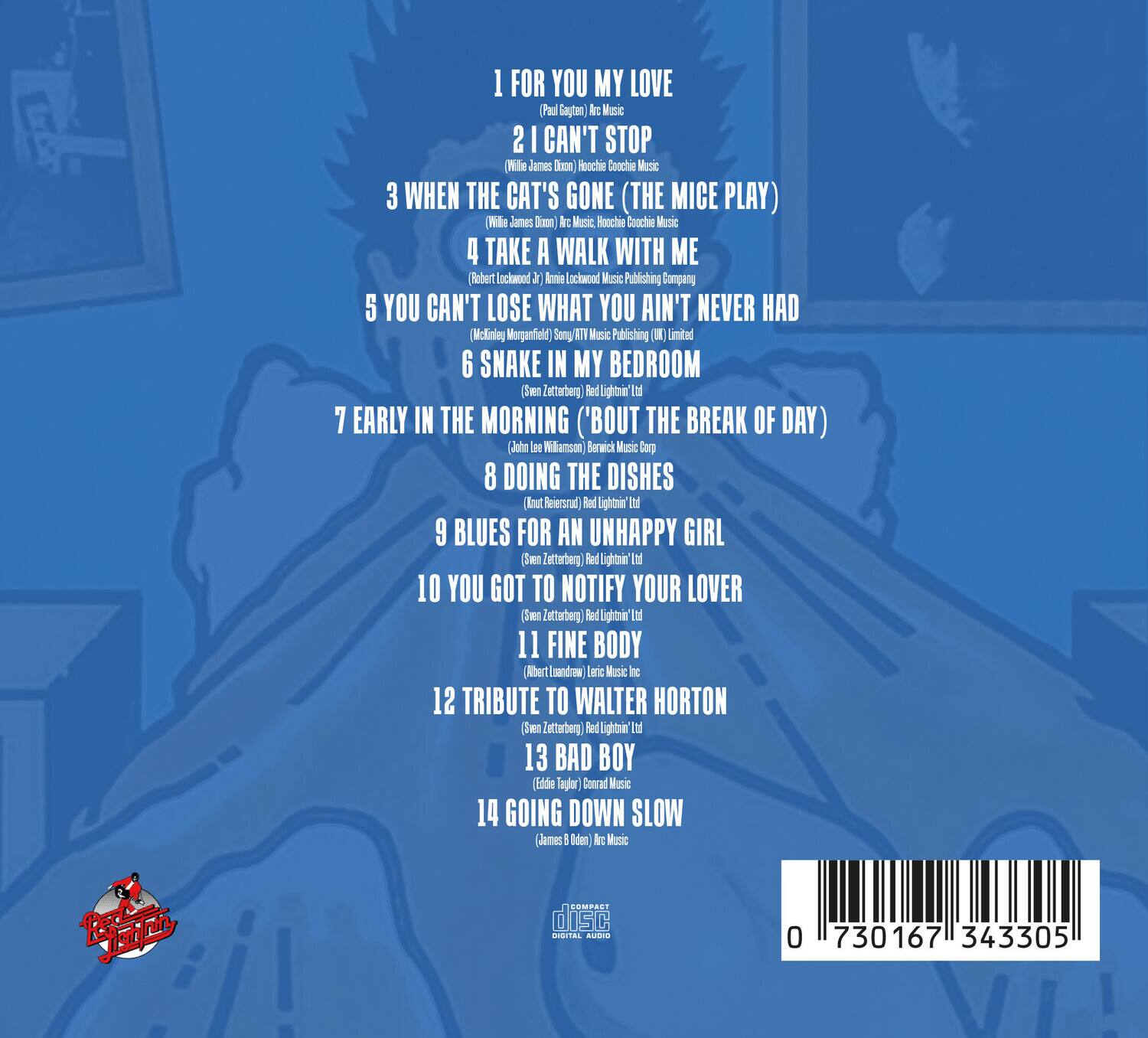 1. FOR YOU MY LOVE  
   (Pau Saptan) Arc Music

2. I CAN'T STOP  
   (Wile James) Roochie Coochie Music

3. WHEN THE CAT'S GONE (THE MICE PLAY)  
   (Wile James) Roochie Coochie Music

4. TAKE A WALK WITH ME  
   (Robert Lockwood) Amie Lockwood Music Publishing Company

5. YOU CAN'T LOSE WHAT YOU AIN'T NEVER HAD  
   (McKinley Morganfield) Sony ATV Music Publishing (UK) Limited

6. SNAKE IN MY BEDROOM  
   (Sven Zetterberg) Red Lightnin' Ltd

7. EARLY IN THE MORNING ('BOUT THE BREAK OF DAY)  
   (John Lee Williamson) Berwick Music Corp

8. DOING THE DISHES  
   (Kurt Reersgaard) Red Lightnin' Ltd

9. BLUES FOR AN UNHAPPY GIRL  
   (Sven Zetterberg) Red Lightnin' Ltd

10. YOU GOT TO NOTIFY YOUR LOVER  
    (Sven Zetterberg) Red Lightnin' Ltd

11. FINE BODY  
