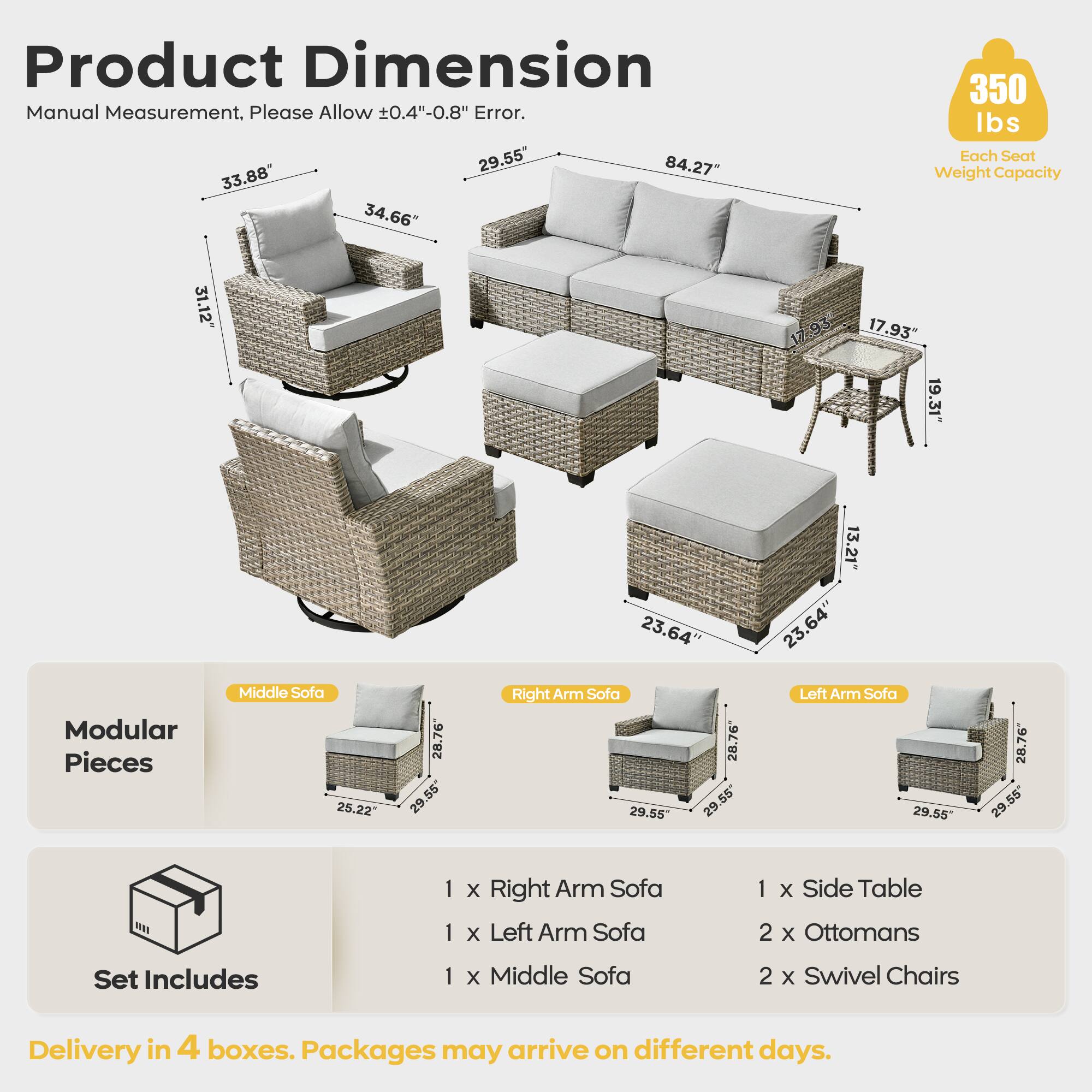 Product Dimension  
Manual Measurement, Please Allow ±0.4"-0.8" Error.  

- Middle Sofa: 84.27" x 33.88" x 34.66"  
- Right Arm Sofa: 29.55" x 28.76" x 25.22"  
- Left Arm Sofa: 29.55" x 28.76" x 25.22"  
- Side Table: 17.93" x 19.31" x 13.21"  
- Ottomans: 23.64" x 23.64" x 13.21"  
- Swivel Chairs: 31.12" x 17.93" x 19.31"  

Each Seat Weight Capacity: 350 lbs  

Modular Pieces  
- 1 x Right Arm Sofa  
- 1 x Left Arm Sofa  
- 1 x Middle Sofa  
- 1 x Side Table  
- 2 x Ottomans  
- 2 x Swivel Chairs  

Delivery in 