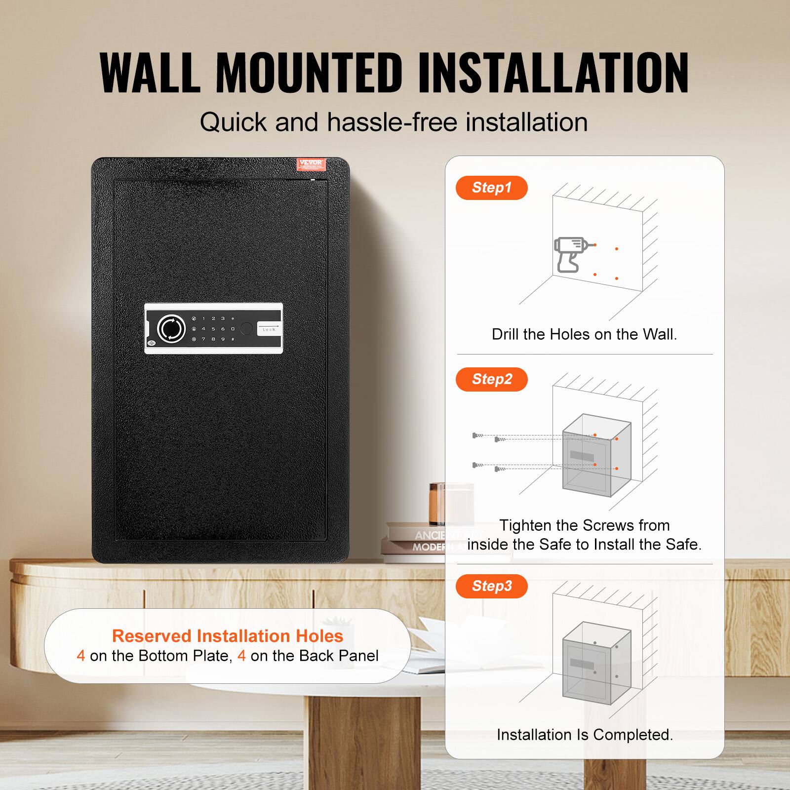 WALL MOUNTED INSTALLATION Quick and hassle-free installation

Step1: Drill the Holes on the Wall.
Step2: Tighten the Screws from inside the Safe to Install the Safe.
Step3: Reserved Installation Holes 4 on the Bottom Plate, 4 on the Back Panel
Installation Is Completed.
