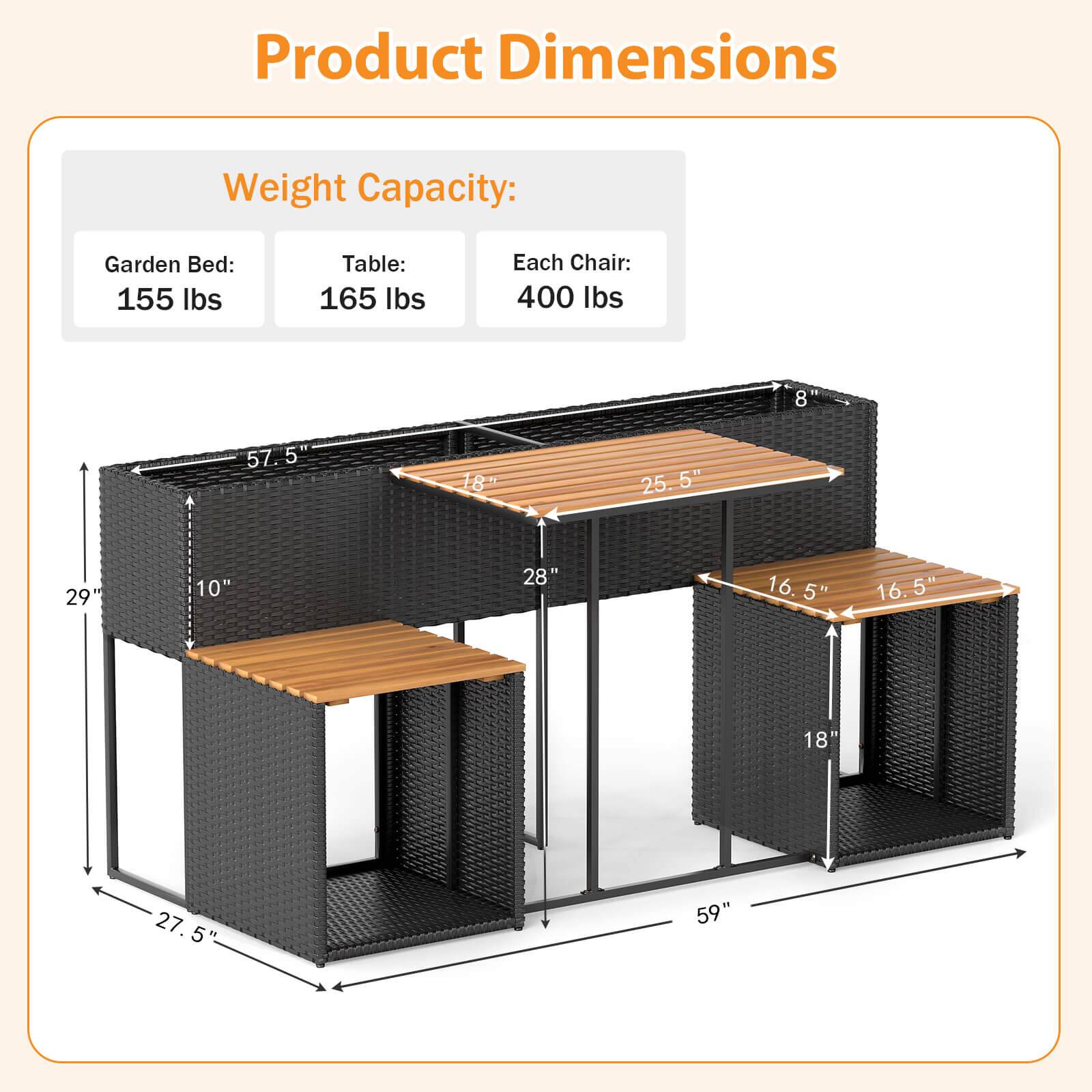 Product Dimensions Weight Capacity:

* Garden Bed: 155 lbs
* Table: 165 lbs
* Each Chair: 400 lbs

Dimensions:

* 8 57.5"
* 18"
* 25.5"
* 29"
* 10"
* 28"
* 16.5"
* 16.5"
* 18"
* 27.5"
* 59"