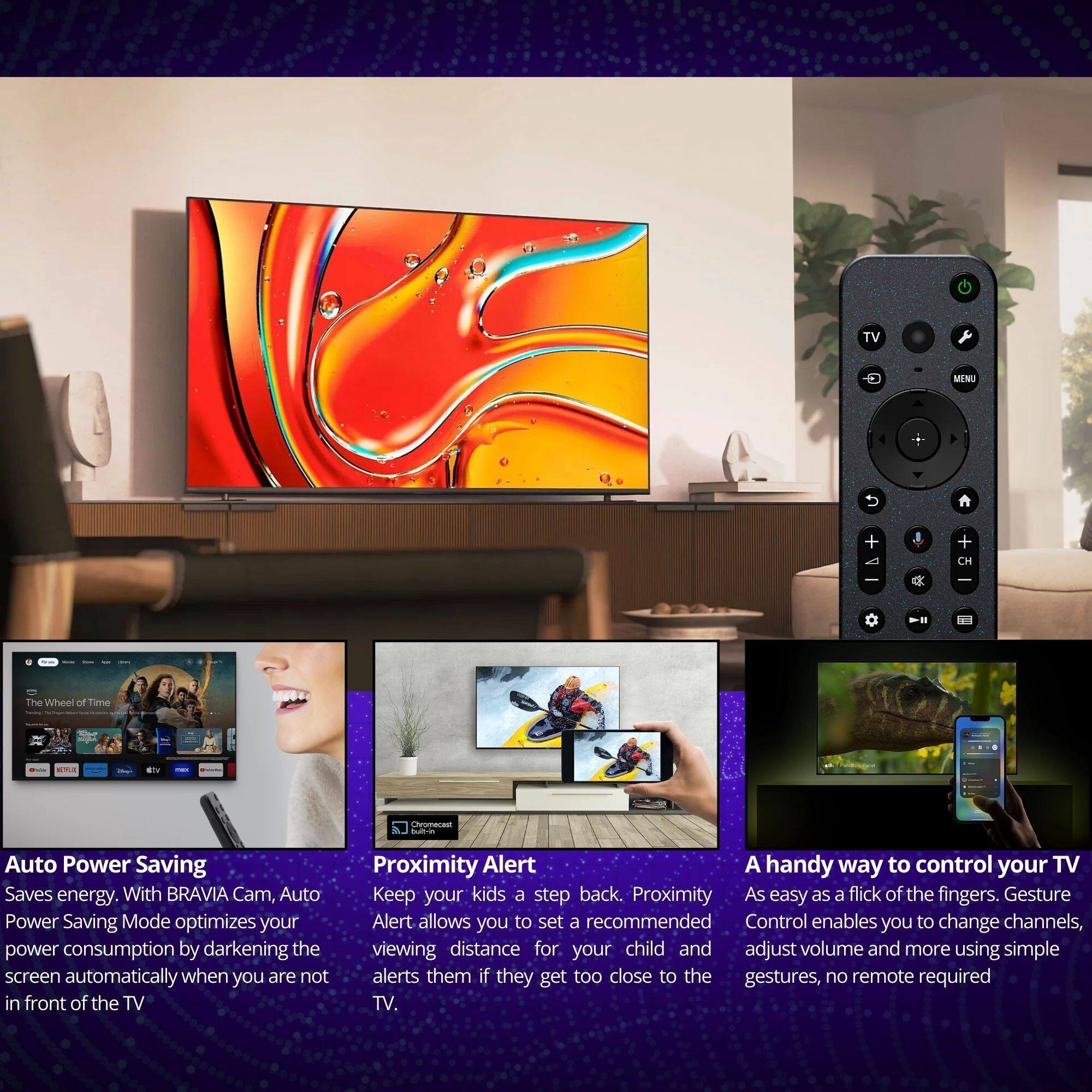 TV MINU + + CH & The Wheel of Time -. dn noean adds Auto Power Saving Saves energy. With BRAVIA Cam, Auto Power Saving Mode optimizes your power consumption by darkening the screen automatically when you are not in front of the TV. Proximity Alert A handy way to control your TV Keep your kids a step back. Proximity Alert allows you to set a recommended viewing distance for your child and alerts them if they get too close to the TV. Gesture Control enables you to change channels, adjust volume and more using simple gestures, no remote required.