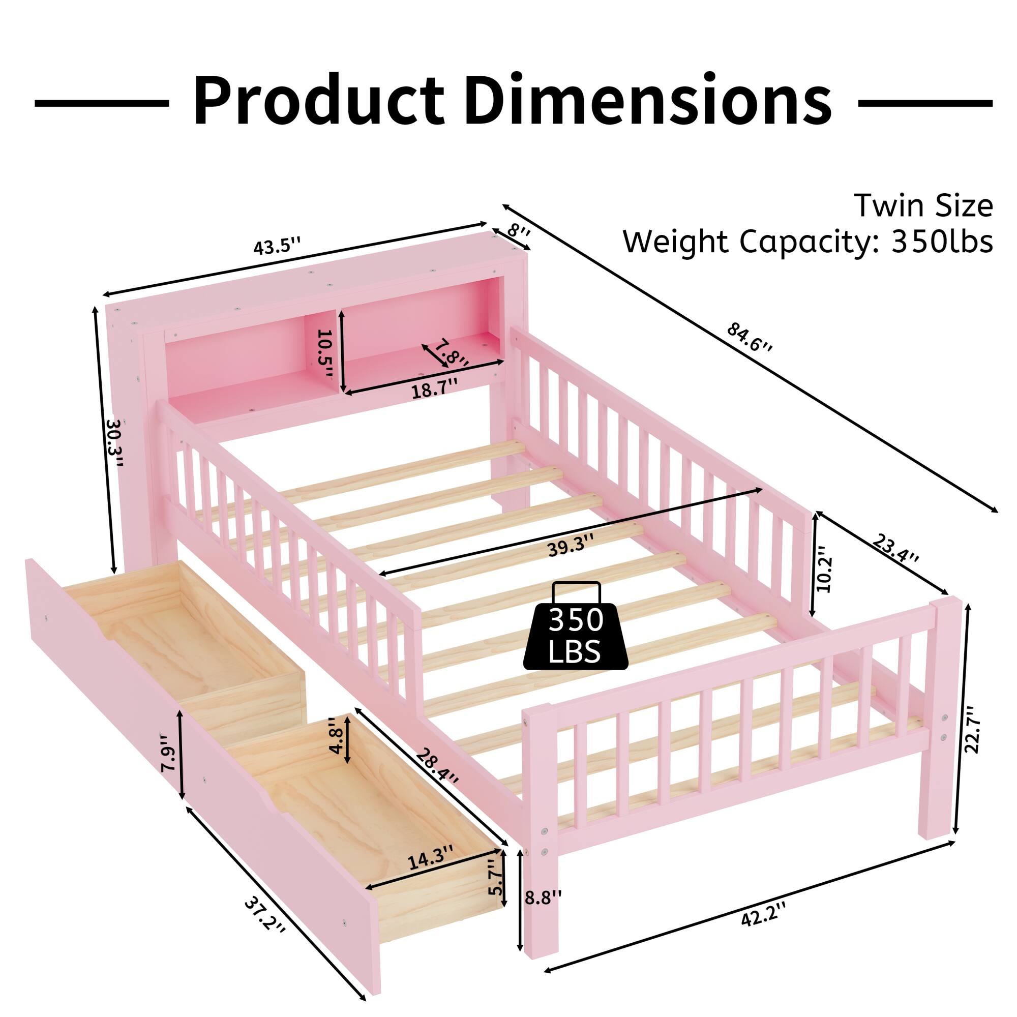 Product Dimensions  
Twin Size  
Weight Capacity: 350lbs  

- 43.5"  
- 30.3"  
- 10.5"  
- 18.7"  
- 84.6"  
- 39.3"  
- 350 LBS  
- 10.2"  
- 23.4"  
- 7.9"  
- 4.8"  
- 28.4"  
- 22.7"  
- 37.2"  
- 14.3"  
- 5.7"  
- 5"  
- 8.8'  
- 42.2"