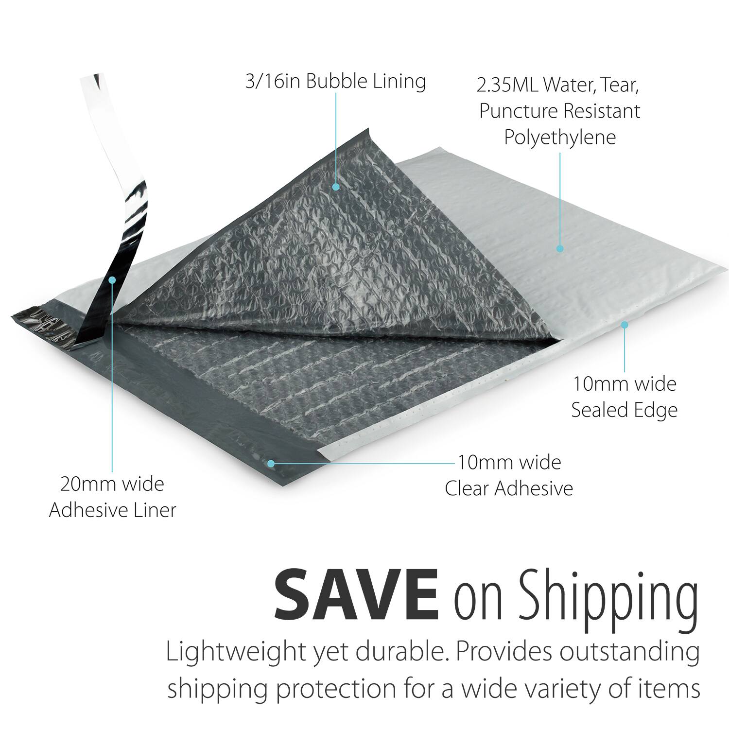 3/16in Bubble Lining  
2.35ML Water, Tear, Puncture Resistant Polyethylene  
10mm wide Sealed Edge  
10mm wide Clear Adhesive  
20mm wide Adhesive Liner  

SAVE on Shipping  
Lightweight yet durable. Provides outstanding shipping protection for a wide variety of items