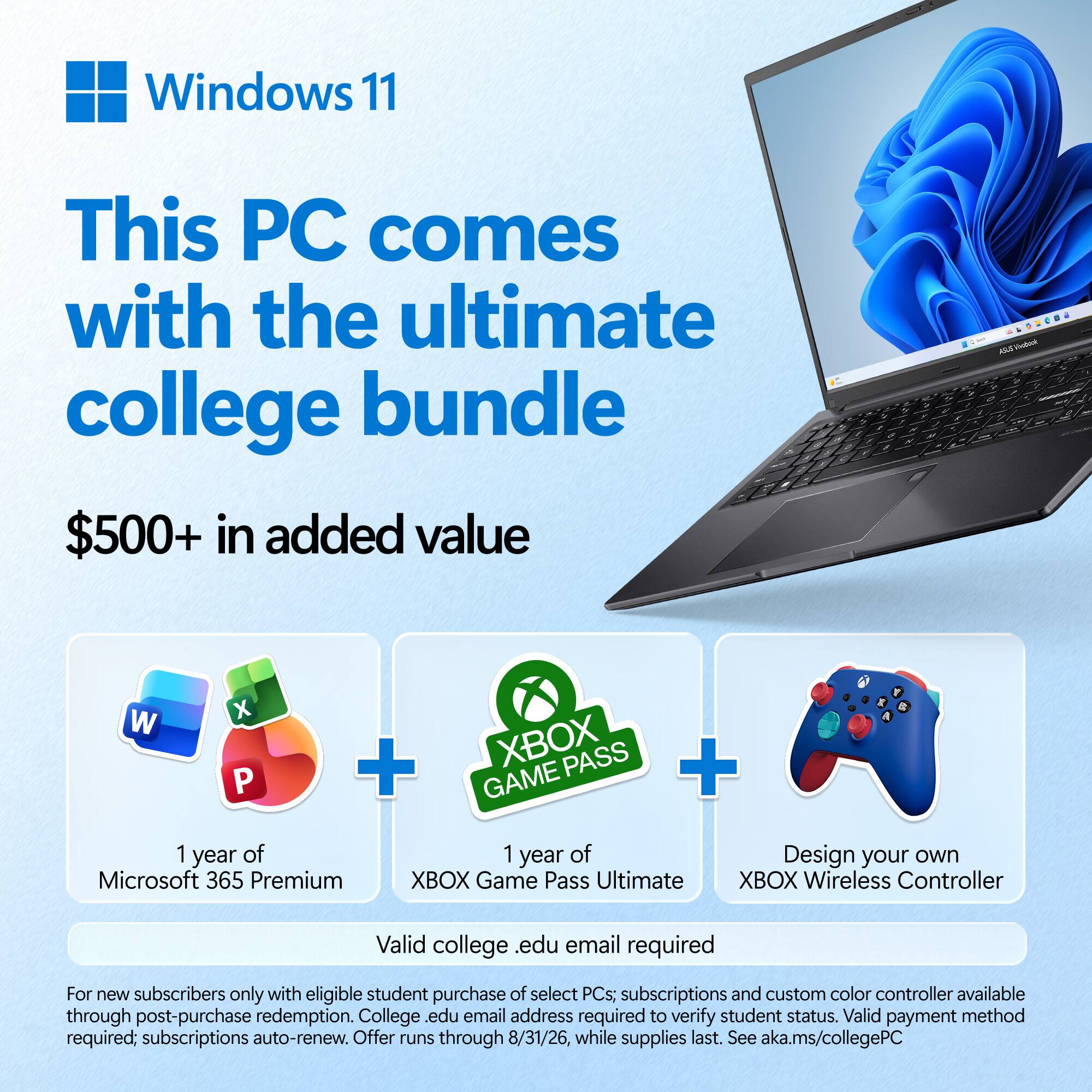 Windows 11

This PC comes with the ultimate college bundle

$500+ in added value

1 year of Microsoft 365 Premium
1 year of XBOX Game Pass Ultimate
Design your own XBOX Wireless Controller

Valid college .edu email required

For new subscribers only with eligible student purchase of select PCs; subscriptions and custom color controller available through post-purchase redemption. College .edu email address required to verify student status. Valid payment method required; subscriptions auto-renew. Offer runs through 8/31/26, while supplies last. See aka.ms/collegePC