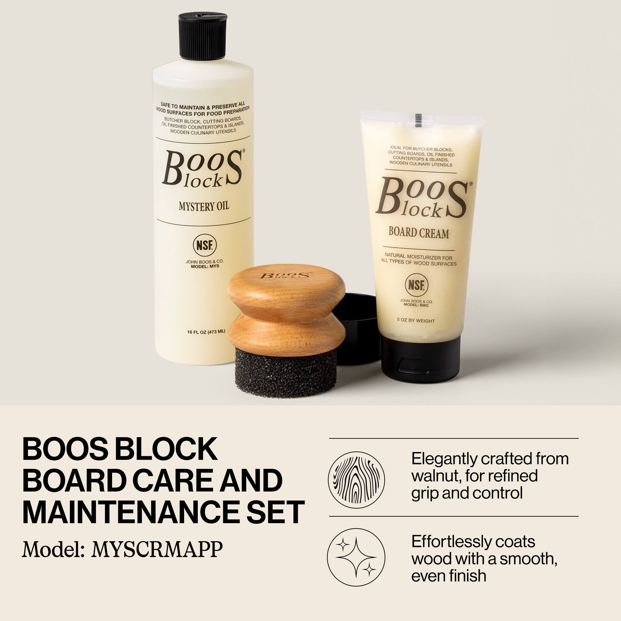 **BOOS BLOCK BOARD CARE AND MAINTENANCE SET**

Model: MYS CRM APP

---

**Boos Block Mystery Oil**

- SAFE TO MAINTAIN & PRESERVE ALL WOOD SURFACES FOR FOOD PREPARATION
- BUTCHER BLOCK, CUTTING BOARD, COUNTERTOPS, ISLANDS, WOODEN CULINARY UTENSILS
- NSF
- JOHN BOOS & CO.
- MODEL: MYS
- 16 FL OZ (473 ML)

---

**Boos Block Board Cream**

- OIL FOR BUTCHER BLOCKS, CUTTING BOARDS, COUNTERTOPS & ISLANDS, WOODEN CULINARY UTENSILS
- NATURAL MOISTURIZER FOR ALL TYPES OF WOOD SURFACES
- NSF
- JOHN BOOS & CO.
- MODEL: BRC
- 5 OZ BY WEIGHT

---

- Elegantly crafted from walnut, for refined grip and control
- Effortlessly coats wood with a smooth, even finish