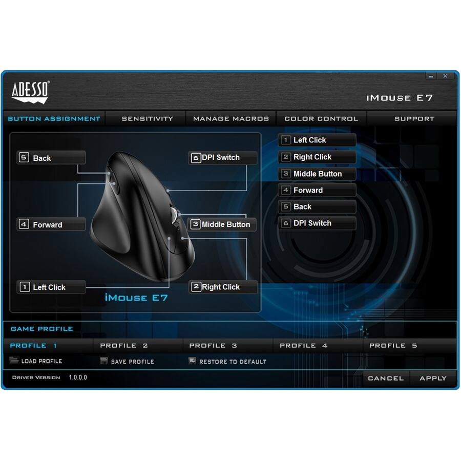 ADESSO iMOUSE E7

BUTTON ASSIGNMENT
1. Left Click
2. Right Click
3. Middle Button
4. Forward
5. Back
6. DPI Switch

SENSITIVITY
MANAGE MACROS
COLOR CONTROL
SUPPORT

GAME PROFILE
PROFILE 1
PROFILE 2
PROFILE 3
PROFILE 4
PROFILE 5
LOAD PROFILE
SAVE PROFILE
RESTORE TO DEFAULT

DRIVER VERSION 1.0.0.0

CANCEL APPLY