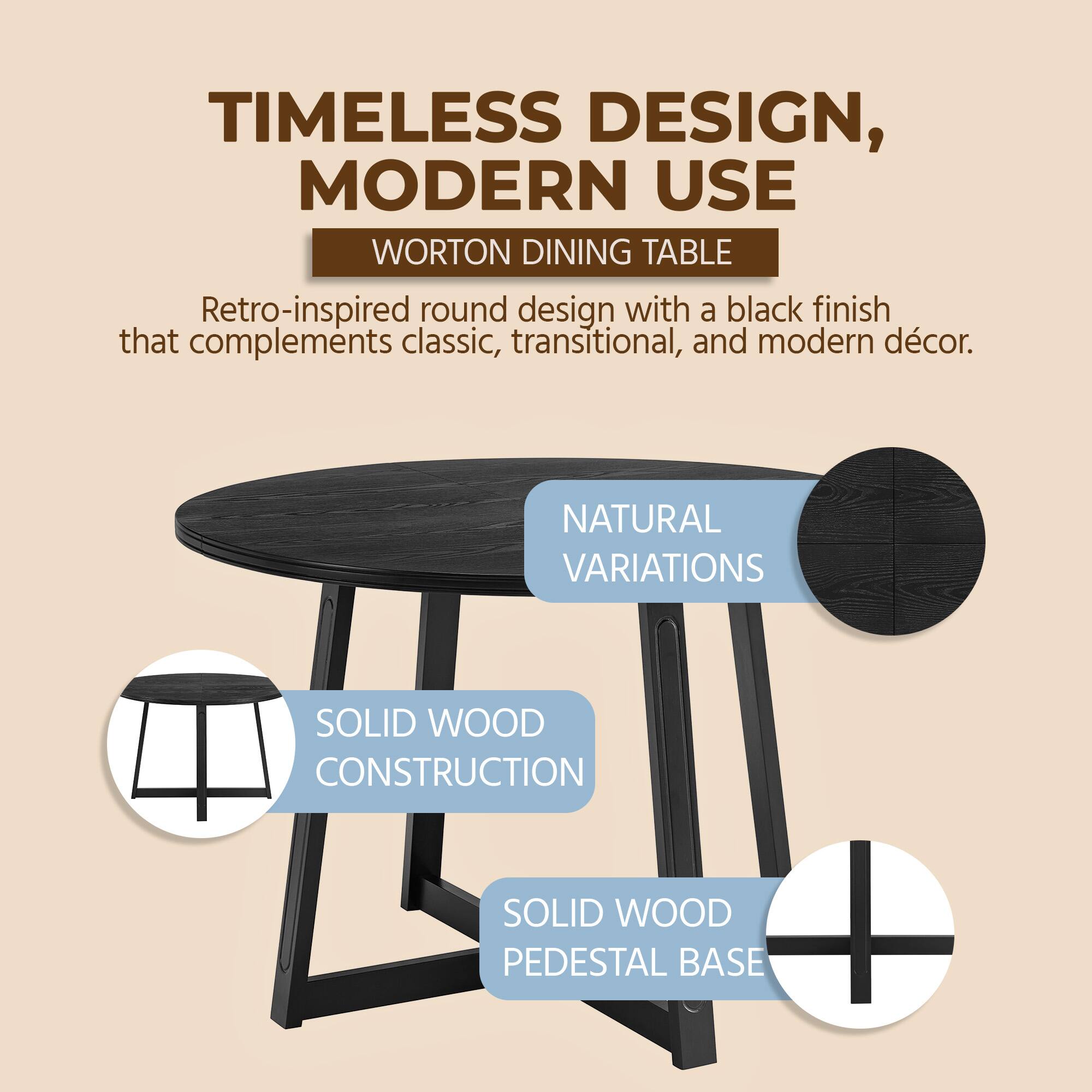 TIMELESS DESIGN, MODERN USE  
WORTON DINING TABLE  
Retro-inspired round design with a black finish that complements classic, transitional, and modern décor.  

NATURAL VARIATIONS  
SOLID WOOD CONSTRUCTION  
SOLID WOOD PEDESTAL BASE