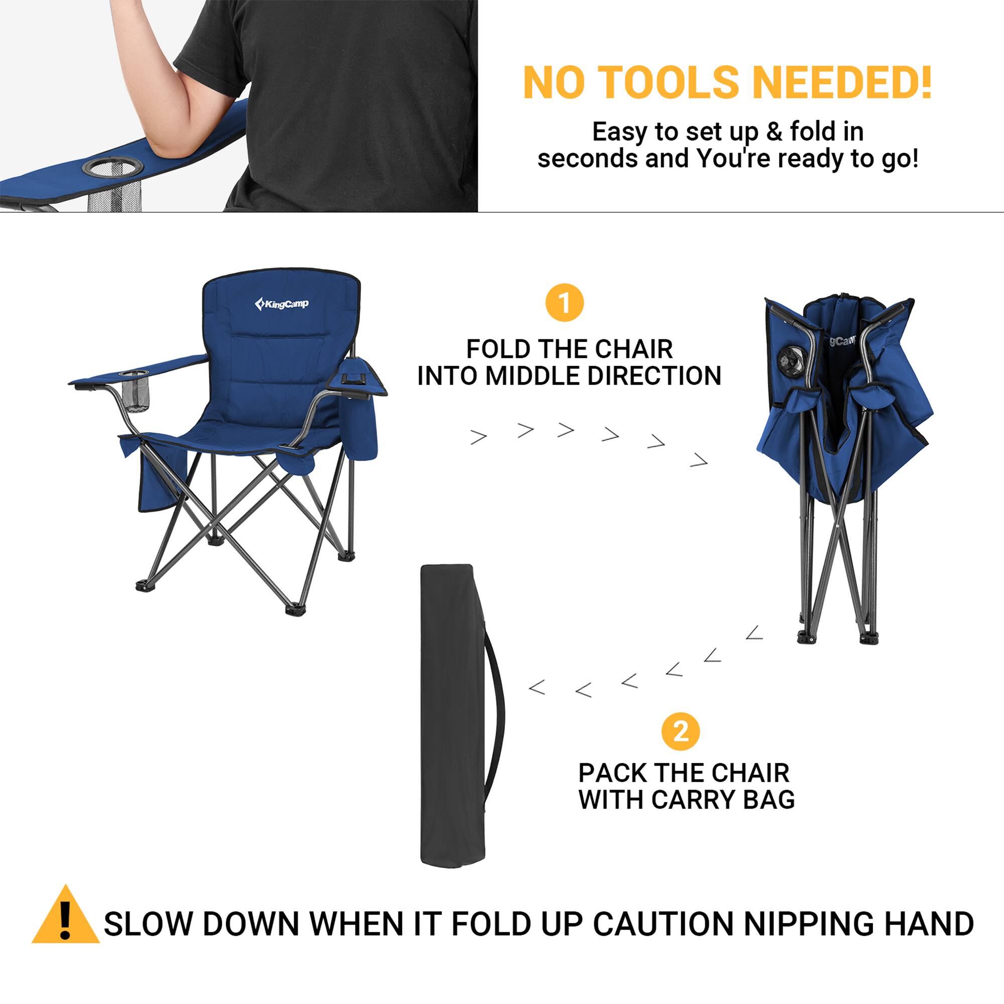 NO TOOLS NEEDED!  
Easy to set up & fold in seconds and You're ready to go!  

1. FOLD THE CHAIR INTO MIDDLE DIRECTION  
2. PACK THE CHAIR WITH CARRY BAG  

SLOW DOWN WHEN IT FOLD UP CAUTION NIPPING HAND