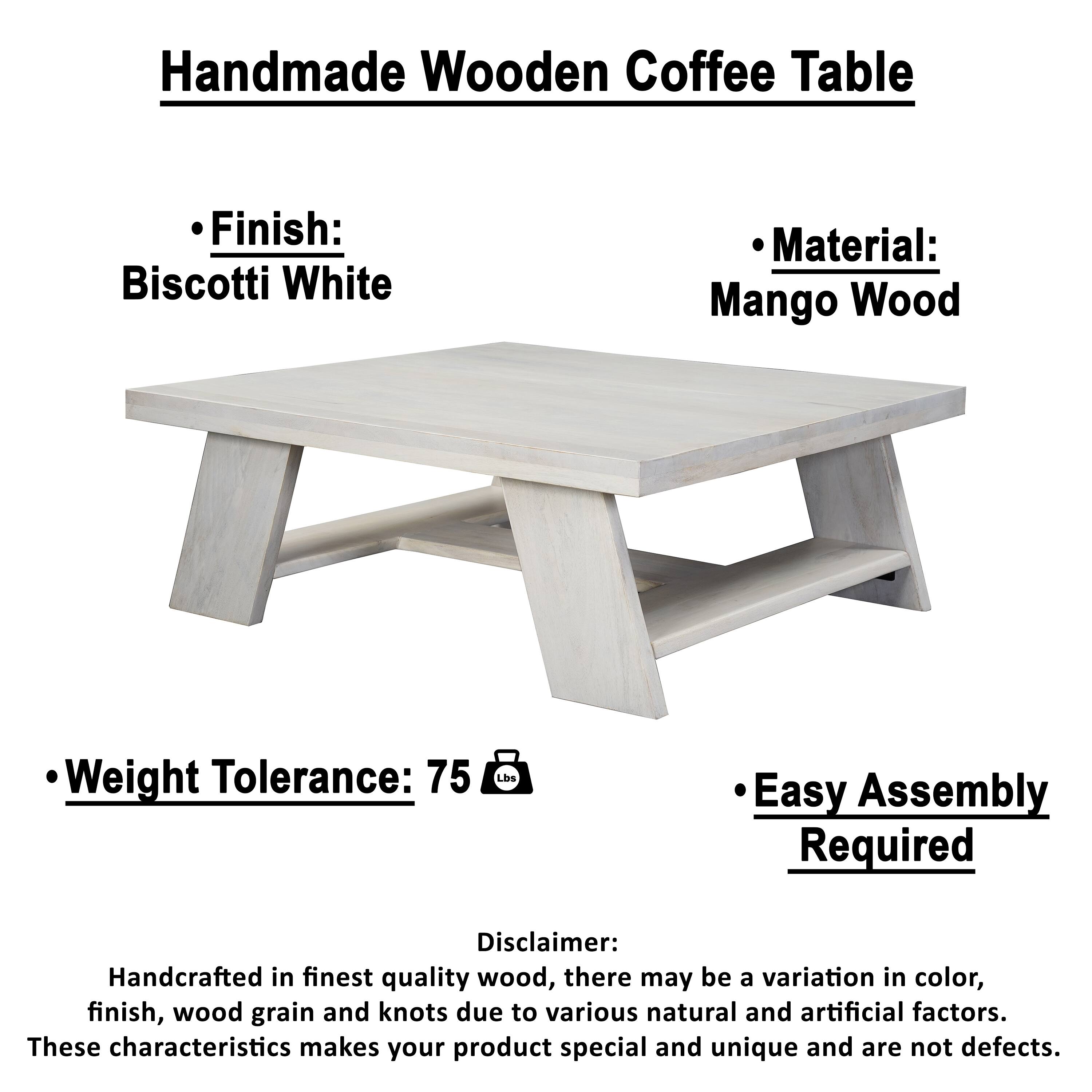 Handmade Wooden Coffee Table

- Finish: Biscotti White
- Material: Mango Wood
- Weight Tolerance: 75 lbs
- Easy Assembly Required

Disclaimer:
Handcrafted in finest quality wood, there may be a variation in color, finish, wood grain and knots due to various natural and artificial factors. These characteristics make your product special and unique and are not defects.