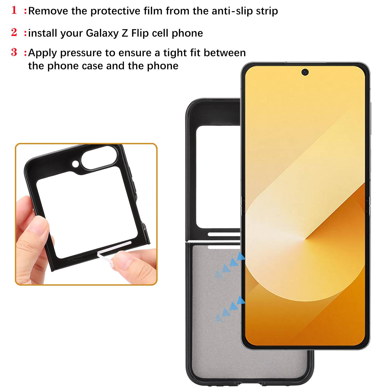 1. Remove the protective film from the anti-slip strip
2. Install your Galaxy Z Flip cell phone
3. Apply pressure to ensure a tight fit between the phone case and the phone