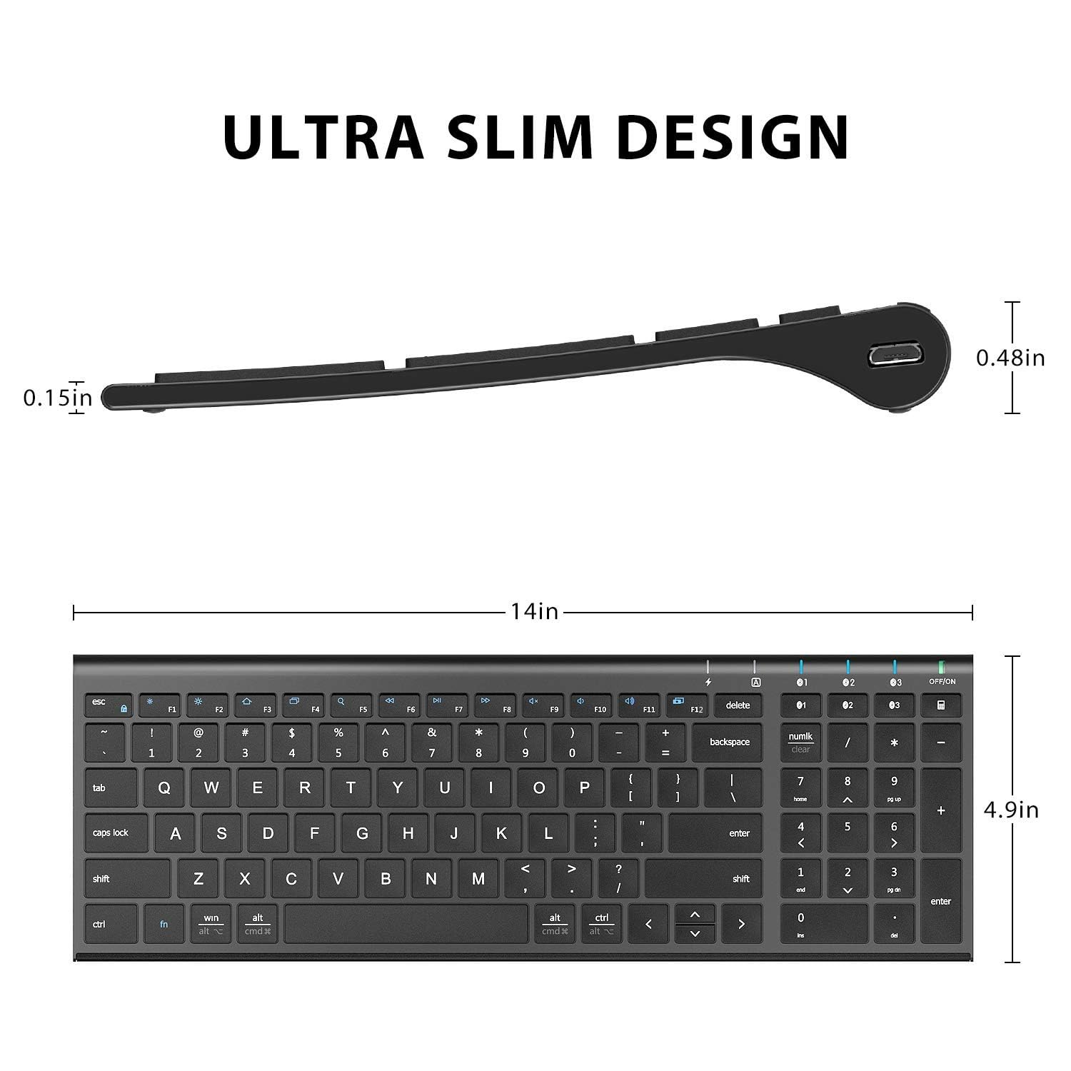 ULTRA SLIM DESIGN

0.15in

0.48in

14in

4.9in

esc f1 f2 f3 f4 f5 f6 f7 f8 f9 f10 f11 f12 delete num lock / * -

1 2 3 4 5 6 7 8 9 0 - = backspace

tab q w e r t y u i o p [ ] \

caps lock a s d f g h j k l ; ' enter

shift z x c v b n m , . / shift

ctrl fn win alt spacebar

alt gr ctrl

num 7 8 9 4 5 6 1 2 3 0 . enter

4.9in